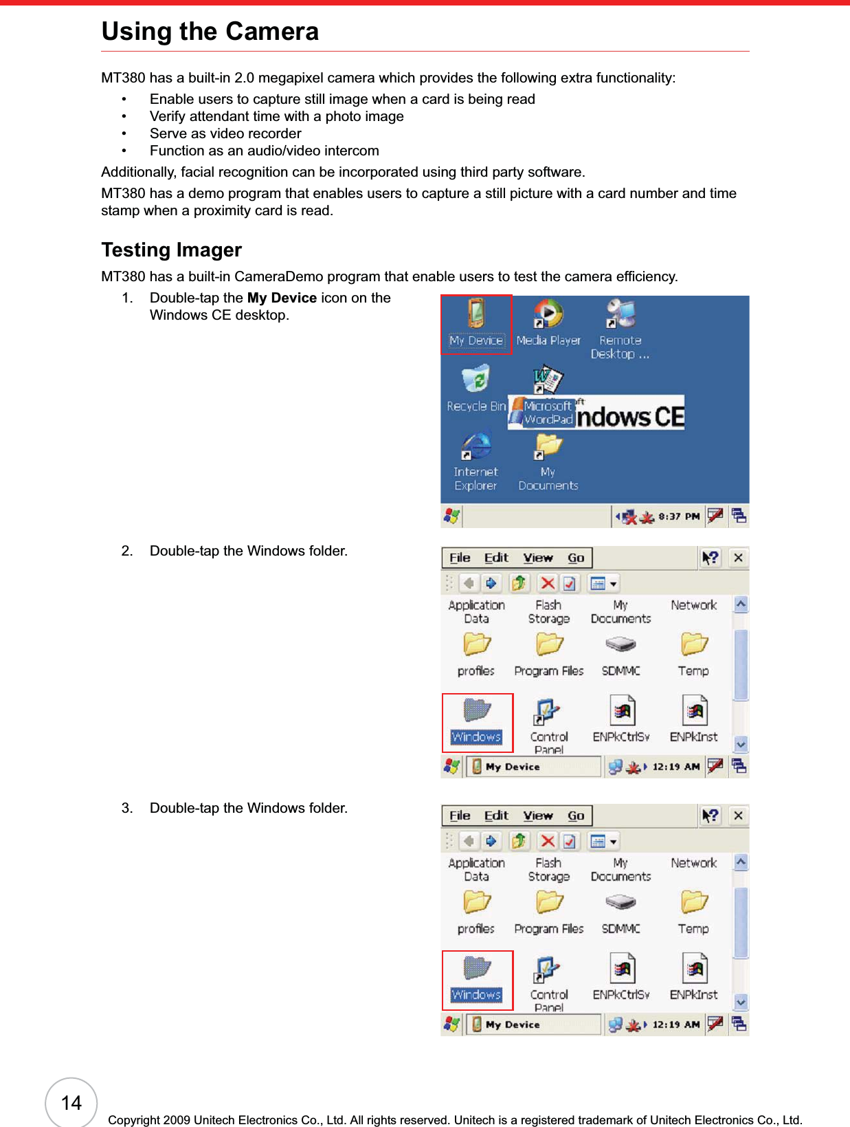 14Copyright 2009 Unitech Electronics Co., Ltd. All rights reserved. Unitech is a registered trademark of Unitech Electronics Co., Ltd.Using the CameraMT380 has a built-in 2.0 megapixel camera which provides the following extra functionality:• Enable users to capture still image when a card is being read• Verify attendant time with a photo image• Serve as video recorder• Function as an audio/video intercomAdditionally, facial recognition can be incorporated using third party software.MT380 has a demo program that enables users to capture a still picture with a card number and time stamp when a proximity card is read.Testing ImagerMT380 has a built-in CameraDemo program that enable users to test the camera efficiency.1. Double-tap the My Device icon on the Windows CE desktop.2. Double-tap the Windows folder.3. Double-tap the Windows folder.