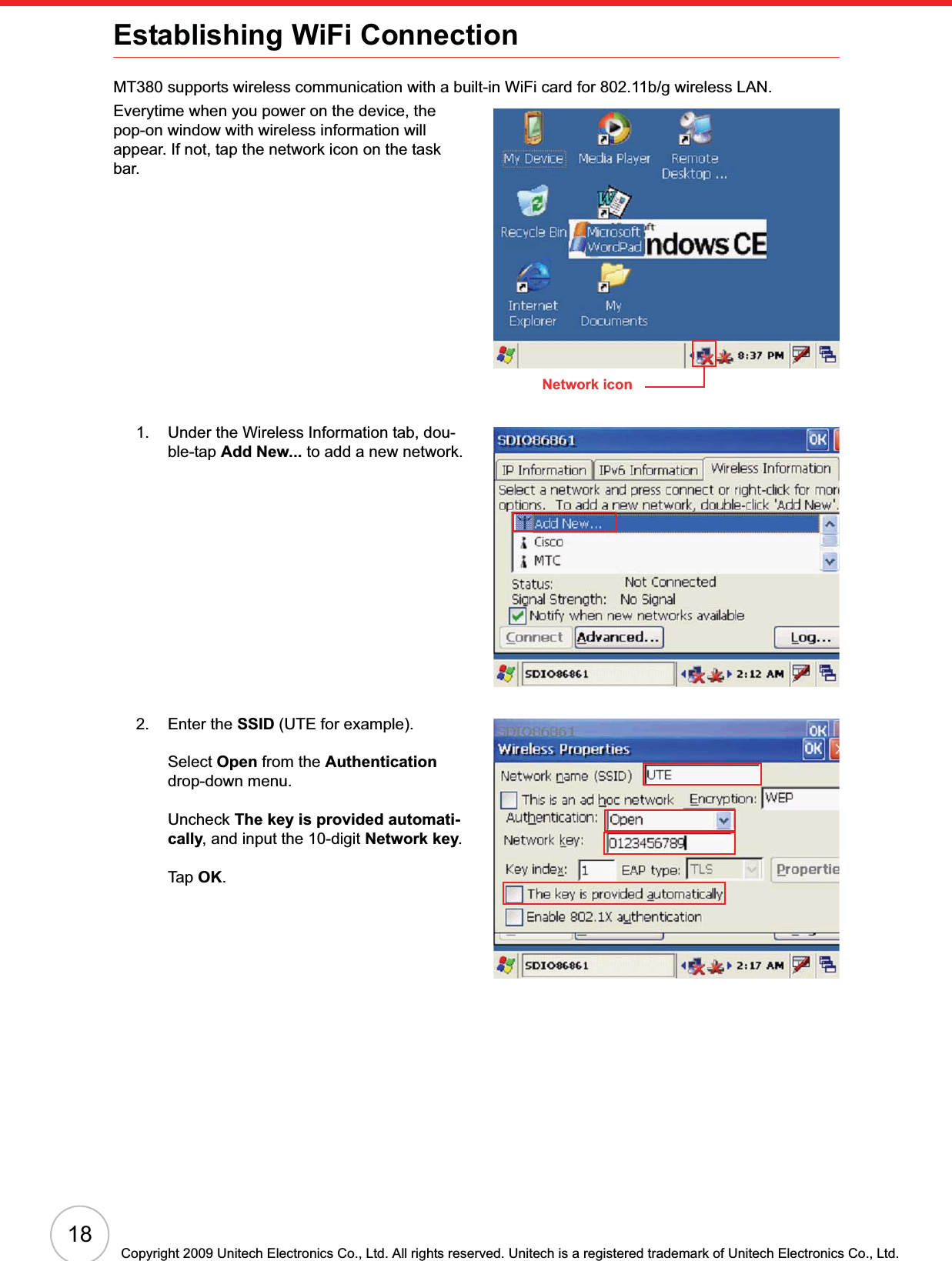 18Copyright 2009 Unitech Electronics Co., Ltd. All rights reserved. Unitech is a registered trademark of Unitech Electronics Co., Ltd.Establishing WiFi ConnectionMT380 supports wireless communication with a built-in WiFi card for 802.11b/g wireless LAN.Everytime when you power on the device, the pop-on window with wireless information will appear. If not, tap the network icon on the task bar.1. Under the Wireless Information tab, dou-ble-tap Add New... to add a new network.2. Enter the SSID (UTE for example).Select Open from the Authenticationdrop-down menu.Uncheck The key is provided automati-cally, and input the 10-digit Network key.Tap OK.Network icon