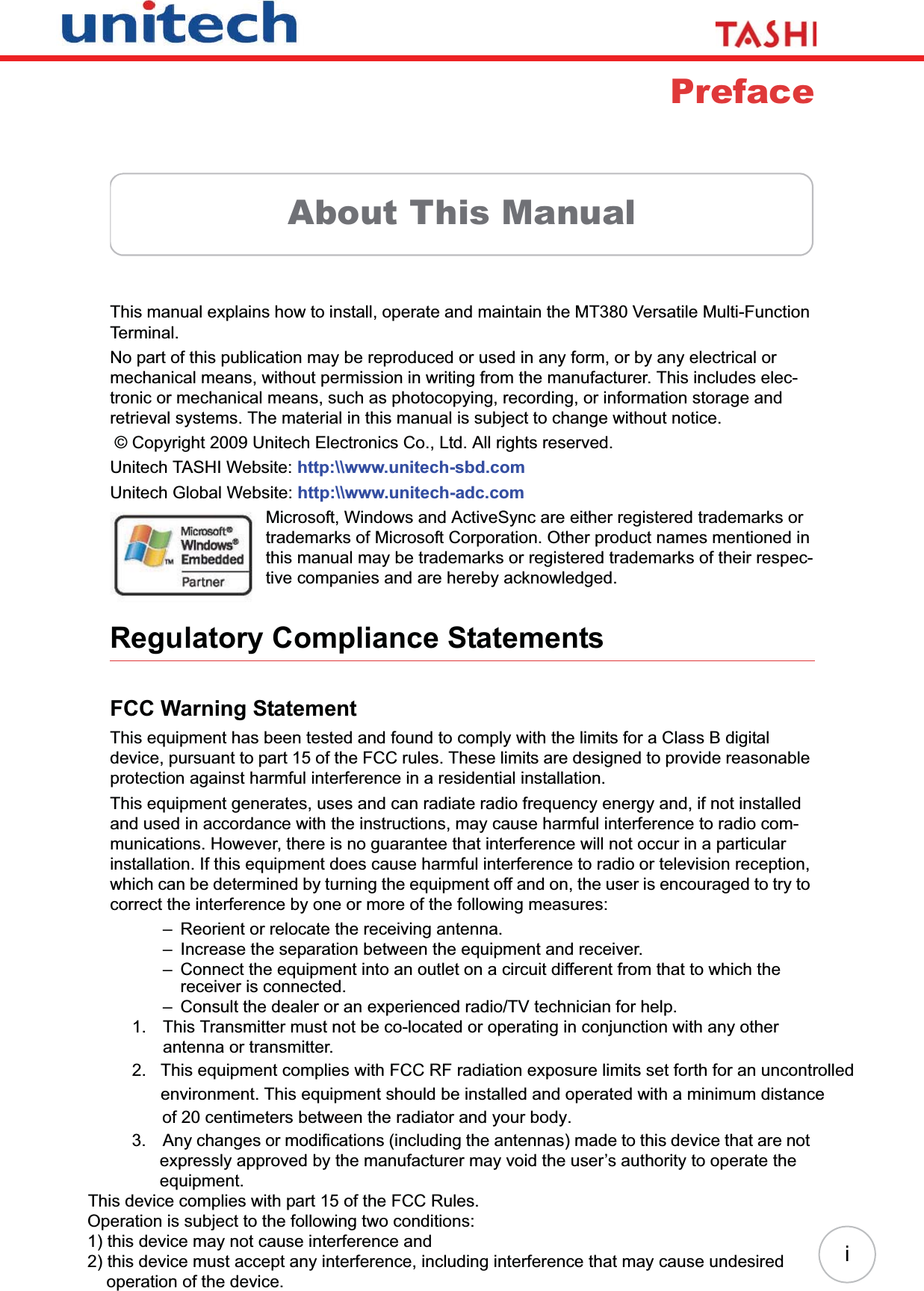 iPrefaceAbout This ManualThis manual explains how to install, operate and maintain the MT380 Versatile Multi-Function Terminal.No part of this publication may be reproduced or used in any form, or by any electrical or mechanical means, without permission in writing from the manufacturer. This includes elec-tronic or mechanical means, such as photocopying, recording, or information storage and retrieval systems. The material in this manual is subject to change without notice. © Copyright 2009 Unitech Electronics Co., Ltd. All rights reserved.Unitech TASHI Website: http:\\www.unitech-sbd.comUnitech Global Website: http:\\www.unitech-adc.comMicrosoft, Windows and ActiveSync are either registered trademarks or trademarks of Microsoft Corporation. Other product names mentioned in this manual may be trademarks or registered trademarks of their respec-tive companies and are hereby acknowledged.Regulatory Compliance StatementsFCC Warning StatementThis equipment has been tested and found to comply with the limits for a Class B digital device, pursuant to part 15 of the FCC rules. These limits are designed to provide reasonable protection against harmful interference in a residential installation.This equipment generates, uses and can radiate radio frequency energy and, if not installed and used in accordance with the instructions, may cause harmful interference to radio com-munications. However, there is no guarantee that interference will not occur in a particular installation. If this equipment does cause harmful interference to radio or television reception, which can be determined by turning the equipment off and on, the user is encouraged to try to correct the interference by one or more of the following measures:– Reorient or relocate the receiving antenna.– Increase the separation between the equipment and receiver.– Connect the equipment into an outlet on a circuit different from that to which the receiver is connected.– Consult the dealer or an experienced radio/TV technician for help.1. This Transmitter must not be co-located or operating in conjunction with any other antenna or transmitter.2.   This equipment complies with FCC RF radiation exposure limits set forth for an uncontrolled       environment. This equipment should be installed and operated with a minimum distance           of 20 centimeters between the radiator and your body. 3. Any changes or modifications (including the antennas) made to this device that are not expressly approved by the manufacturer may void the user’s authority to operate the equipment.This device complies with part 15 of the FCC Rules.          Operation is subject to the following two conditions:           1) this device may not cause interference and           2) this device must accept any interference, including interference that may cause undesired                operation of the device.         