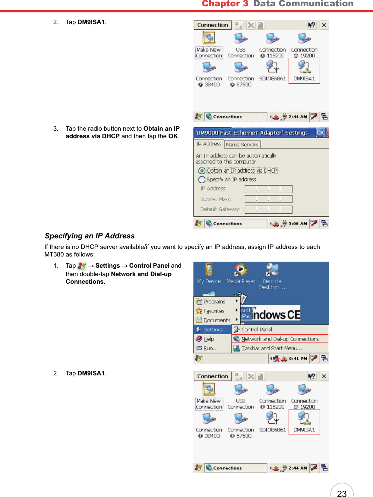 Chapter 3 Data Communication232. Tap DM9ISA1.3. Tap the radio button next to Obtain an IP address via DHCP and then tap the OK.Specifying an IP AddressIf there is no DHCP server available/if you want to specify an IP address, assign IP address to each MT380 as follows:1. Tap  oSettings oControl Panel and then double-tap Network and Dial-up Connections.2. Tap DM9ISA1.