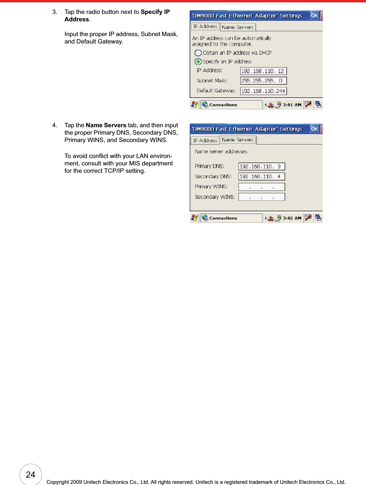 24Copyright 2009 Unitech Electronics Co., Ltd. All rights reserved. Unitech is a registered trademark of Unitech Electronics Co., Ltd.3. Tap the radio button next to Specify IP Address.Input the proper IP address, Subnet Mask, and Default Gateway.4. Tap the Name Servers tab, and then input the proper Primary DNS, Secondary DNS, Primary WINS, and Secondary WINS.To avoid conflict with your LAN environ-ment, consult with your MIS department for the correct TCP/IP setting.