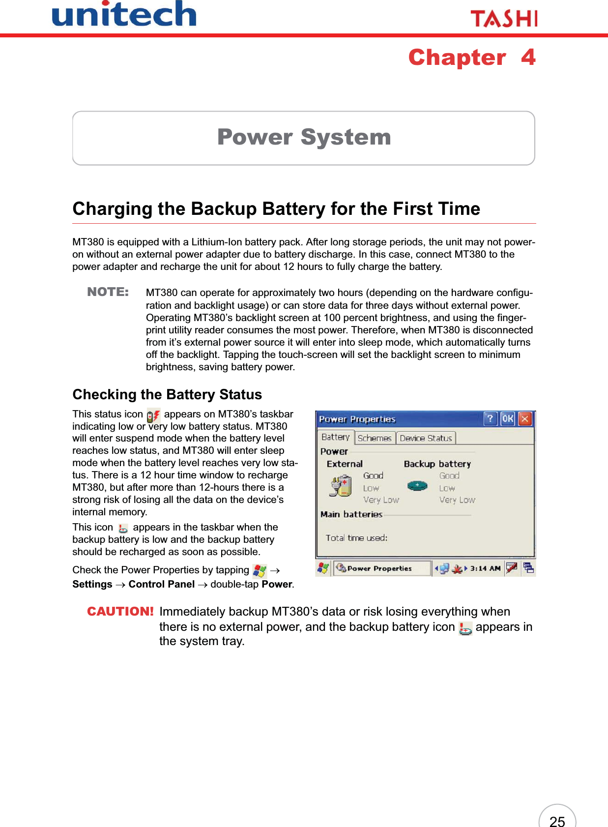 25Chapter  4Power SystemCharging the Backup Battery for the First TimeMT380 is equipped with a Lithium-Ion battery pack. After long storage periods, the unit may not power-on without an external power adapter due to battery discharge. In this case, connect MT380 to the power adapter and recharge the unit for about 12 hours to fully charge the battery.NOTE: MT380 can operate for approximately two hours (depending on the hardware configu-ration and backlight usage) or can store data for three days without external power. Operating MT380’s backlight screen at 100 percent brightness, and using the finger-print utility reader consumes the most power. Therefore, when MT380 is disconnected from it’s external power source it will enter into sleep mode, which automatically turns off the backlight. Tapping the touch-screen will set the backlight screen to minimum brightness, saving battery power.Checking the Battery StatusThis status icon   appears on MT380’s taskbar indicating low or very low battery status. MT380 will enter suspend mode when the battery level reaches low status, and MT380 will enter sleep mode when the battery level reaches very low sta-tus. There is a 12 hour time window to recharge MT380, but after more than 12-hours there is a strong risk of losing all the data on the device’s internal memory.This icon   appears in the taskbar when the backup battery is low and the backup battery should be recharged as soon as possible.Check the Power Properties by tapping   oSettings oControl Panel o double-tap Power.CAUTION! Immediately backup MT380’s data or risk losing everything when there is no external power, and the backup battery icon   appears in the system tray.