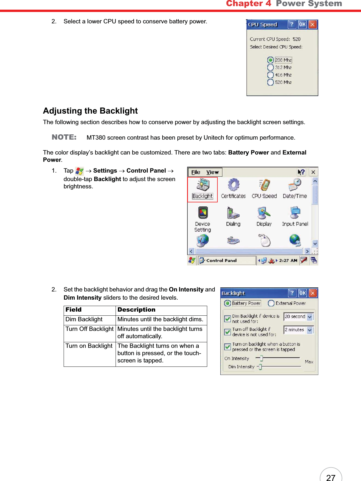 Chapter 4 Power System272. Select a lower CPU speed to conserve battery power.Adjusting the BacklightThe following section describes how to conserve power by adjusting the backlight screen settings.NOTE: MT380 screen contrast has been preset by Unitech for optimum performance.The color display’s backlight can be customized. There are two tabs: Battery Power and ExternalPower.1. Tap  oSettings oControl Panel odouble-tap Backlight to adjust the screen brightness.2. Set the backlight behavior and drag the On Intensity and Dim Intensity sliders to the desired levels.Field DescriptionDim Backlight Minutes until the backlight dims.Turn Off Backlight Minutes until the backlight turns off automatically.Turn on Backlight The Backlight turns on when a button is pressed, or the touch-screen is tapped.