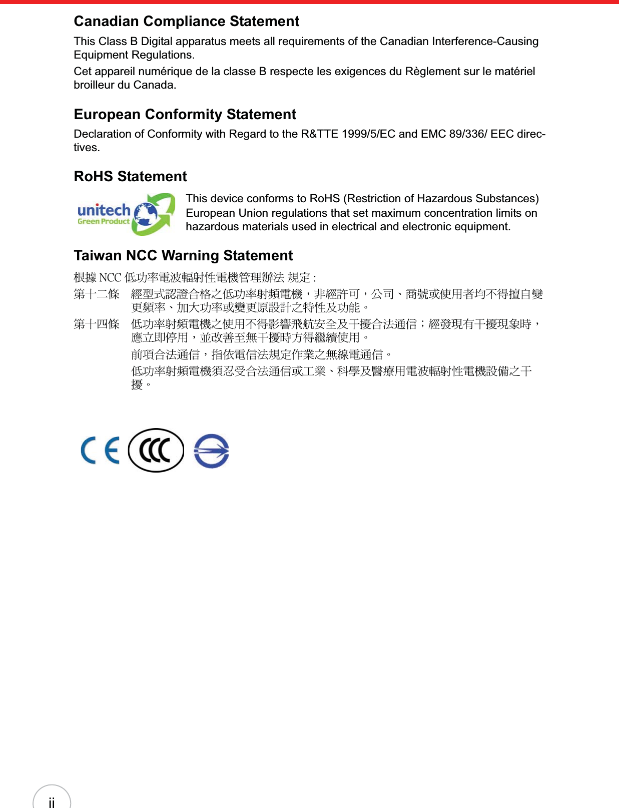 iiCanadian Compliance StatementThis Class B Digital apparatus meets all requirements of the Canadian Interference-Causing Equipment Regulations.Cet appareil numérique de la classe B respecte les exigences du Règlement sur le matériel broilleur du Canada.European Conformity StatementDeclaration of Conformity with Regard to the R&amp;TTE 1999/5/EC and EMC 89/336/ EEC direc-tives.RoHS StatementThis device conforms to RoHS (Restriction of Hazardous Substances) European Union regulations that set maximum concentration limits on hazardous materials used in electrical and electronic equipment.Taiwan NCC Warning Statement௅ᖕ ˡ˖˖ ܅פ෷ሽंᘿ୴ࢤሽᖲጥ෻ᙄऄʳ๵ࡳ ˍรԼԲයΓᆖীڤᎁᢞٽ௑հ܅פ෷୴᙮ሽᖲΔॺᆖ๺ױΔֆ׹Ε೸ᇆࢨࠌشृ݁լ൓ᖐ۞᧢ޓ᙮෷ΕףՕפ෷ࢨ᧢ޓ଺๻ૠհ௽ࢤ֗פ౨ΖรԼ؄යΓ܅פ෷୴᙮ሽᖲհࠌشլ൓ᐙ᥼ଆ౰ڜ٤֗եឫٽऄຏॾΙᆖ࿇෼ڶեឫ෼ွழΔᚨمܛೖشΔࠀޏ࿳۟ྤեឫழֱ൓ᤉᥛࠌشΖছႈٽऄຏॾΔਐࠉሽॾऄ๵ࡳ܂ᄐհྤᒵሽຏॾΖ܅פ෷୴᙮ሽᖲႊݴ࠹ٽऄຏॾࢨՠᄐΕઝᖂ֗᠔᛭شሽंᘿ୴ࢤሽᖲ๻ໂհեឫΖ