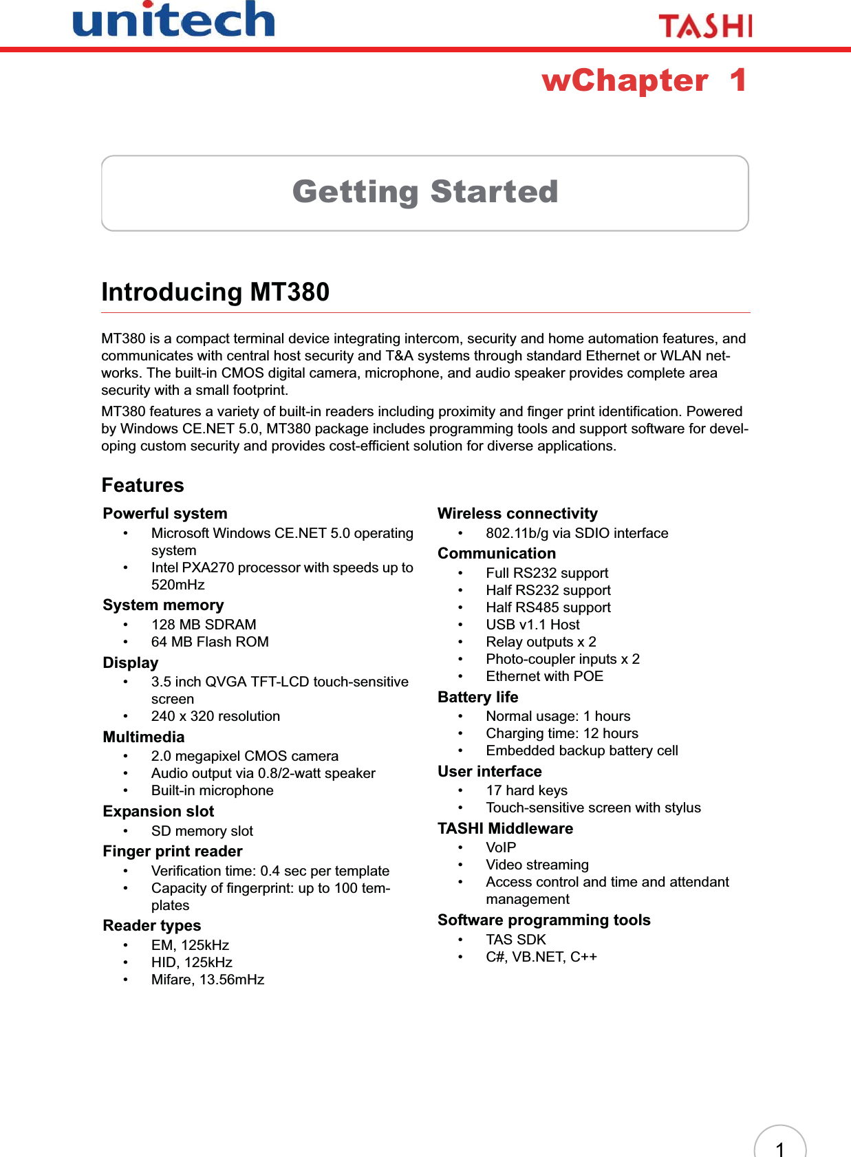 1wChapter  1Getting StartedIntroducing MT380MT380 is a compact terminal device integrating intercom, security and home automation features, and communicates with central host security and T&amp;A systems through standard Ethernet or WLAN net-works. The built-in CMOS digital camera, microphone, and audio speaker provides complete area security with a small footprint.MT380 features a variety of built-in readers including proximity and finger print identification. Powered by Windows CE.NET 5.0, MT380 package includes programming tools and support software for devel-oping custom security and provides cost-efficient solution for diverse applications.FeaturesPowerful system• Microsoft Windows CE.NET 5.0 operating system• Intel PXA270 processor with speeds up to 520mHz System memory• 128 MB SDRAM• 64 MB Flash ROMDisplay• 3.5 inch QVGA TFT-LCD touch-sensitive screen• 240 x 320 resolutionMultimedia• 2.0 megapixel CMOS camera• Audio output via 0.8/2-watt speaker• Built-in microphoneExpansion slot• SD memory slotFinger print reader• Verification time: 0.4 sec per template• Capacity of fingerprint: up to 100 tem-platesReader types• EM, 125kHz• HID, 125kHz• Mifare, 13.56mHzWireless connectivity• 802.11b/g via SDIO interfaceCommunication• Full RS232 support• Half RS232 support• Half RS485 support• USB v1.1 Host• Relay outputs x 2• Photo-coupler inputs x 2• Ethernet with POEBattery life• Normal usage: 1 hours• Charging time: 12 hours• Embedded backup battery cellUser interface• 17 hard keys• Touch-sensitive screen with stylusTASHI Middleware•VoIP• Video streaming• Access control and time and attendant managementSoftware programming tools• TAS SDK• C#, VB.NET, C++