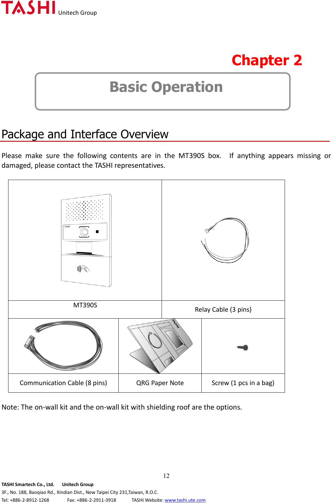   Unitech Group  12 TASHI Smartech Co., Ltd.      Unitech Group 3F., No. 188, Baoqiao Rd., Xindian Dist., New Taipei City 231,Taiwan, R.O.C. Tel: +886-2-8912-1268              Fax: +886-2-2911-3918            TASHI Website: www.tashi.ute.com  Chapter 2   Basic Operation   Package and Interface Overview  Please  make  sure  the  following  contents  are  in  the  MT390S  box.    If  anything  appears  missing  or damaged, please contact the TASHI representatives.    MT390S  Relay Cable (3 pins)      Communication Cable (8 pins) QRG Paper Note Screw (1 pcs in a bag)  Note: The on-wall kit and the on-wall kit with shielding roof are the options.         