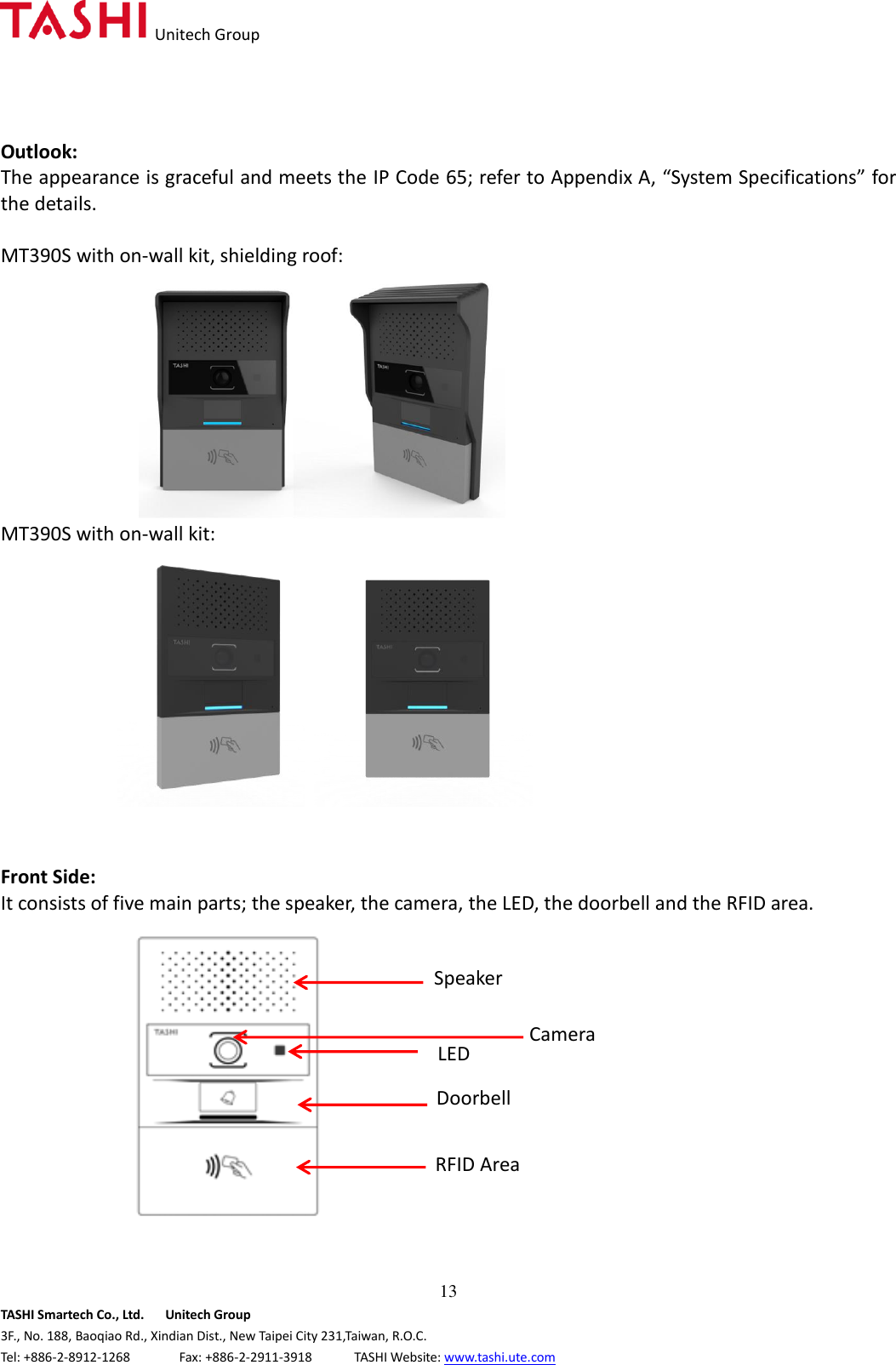   Unitech Group  13 TASHI Smartech Co., Ltd.      Unitech Group 3F., No. 188, Baoqiao Rd., Xindian Dist., New Taipei City 231,Taiwan, R.O.C. Tel: +886-2-8912-1268              Fax: +886-2-2911-3918            TASHI Website: www.tashi.ute.com Outlook: The appearance is graceful and meets the IP Code 65; refer to Appendix A, “System Specifications” for the details.  MT390S with on-wall kit, shielding roof:                 MT390S with on-wall kit:      Front Side: It consists of five main parts; the speaker, the camera, the LED, the doorbell and the RFID area.            攝相模組 摄相头 Camera 門鈴 門鈴 Door Bell RFID 區 RFID 區 RFID Area 喇叭 喇叭 Speaker Speaker LED Doorbell RFID Area Camera 