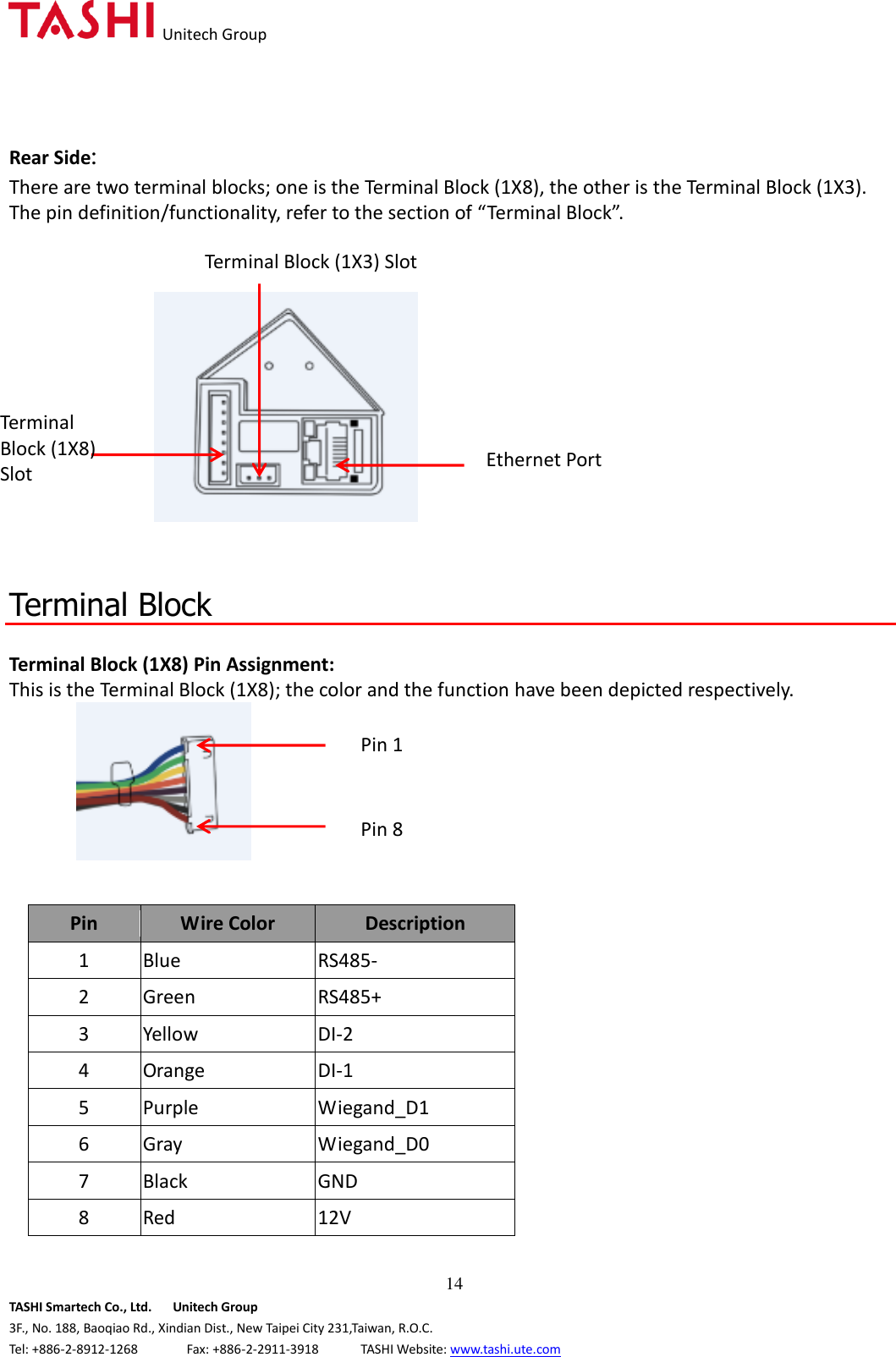   Unitech Group  14 TASHI Smartech Co., Ltd.      Unitech Group 3F., No. 188, Baoqiao Rd., Xindian Dist., New Taipei City 231,Taiwan, R.O.C. Tel: +886-2-8912-1268              Fax: +886-2-2911-3918            TASHI Website: www.tashi.ute.com Rear Side:   There are two terminal blocks; one is the Terminal Block (1X8), the other is the Terminal Block (1X3).   The pin definition/functionality, refer to the section of “Terminal Block”.           Terminal Block  Terminal Block (1X8) Pin Assignment: This is the Terminal Block (1X8); the color and the function have been depicted respectively.       Pin Wire Color Description 1 Blue RS485- 2 Green RS485+ 3 Yellow DI-2   4 Orange DI-1   5 Purple Wiegand_D1 6 Gray Wiegand_D0 7 Black GND 8 Red 12V Terminal Block (1X8) Slot Terminal Block (1X3) Slot Ethernet Port Pin 1 Pin 8 