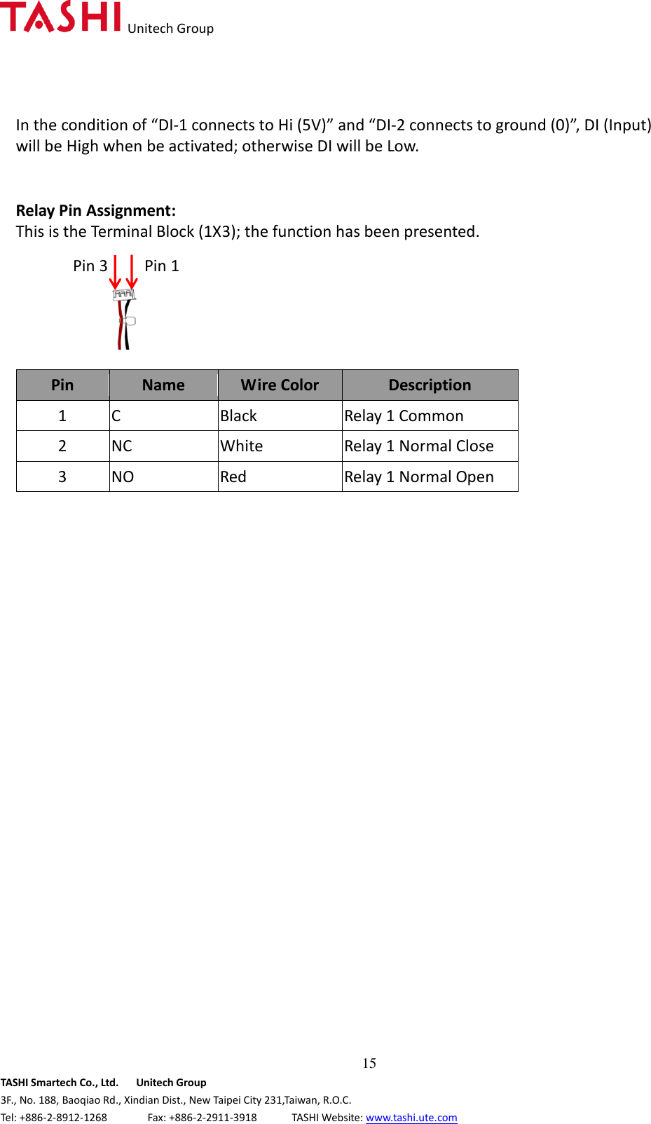   Unitech Group  15 TASHI Smartech Co., Ltd.      Unitech Group 3F., No. 188, Baoqiao Rd., Xindian Dist., New Taipei City 231,Taiwan, R.O.C. Tel: +886-2-8912-1268              Fax: +886-2-2911-3918            TASHI Website: www.tashi.ute.com In the condition of “DI-1 connects to Hi (5V)” and “DI-2 connects to ground (0)”, DI (Input) will be High when be activated; otherwise DI will be Low.     Relay Pin Assignment: This is the Terminal Block (1X3); the function has been presented.      Pin Name Wire Color Description 1 C Black   Relay 1 Common 2 NC White Relay 1 Normal Close 3 NO Red Relay 1 Normal Open                           Pin 1 Pin 3 