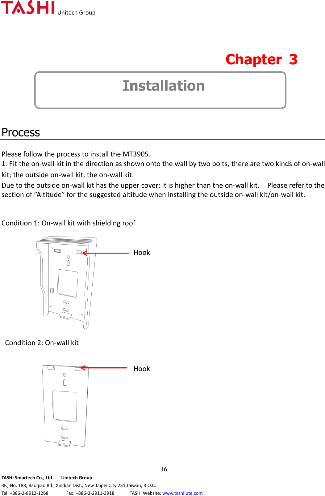   Unitech Group  16 TASHI Smartech Co., Ltd.      Unitech Group 3F., No. 188, Baoqiao Rd., Xindian Dist., New Taipei City 231,Taiwan, R.O.C. Tel: +886-2-8912-1268              Fax: +886-2-2911-3918            TASHI Website: www.tashi.ute.com  Chapter  3   Installation   Process  Please follow the process to install the MT390S.   1. Fit the on-wall kit in the direction as shown onto the wall by two bolts, there are two kinds of on-wall kit; the outside on-wall kit, the on-wall kit. Due to the outside on-wall kit has the upper cover; it is higher than the on-wall kit.    Please refer to the section of “Altitude” for the suggested altitude when installing the outside on-wall kit/on-wall kit.           Condition 1: On-wall kit with shielding roof     Condition 2: On-wall kit  Hook Hook 