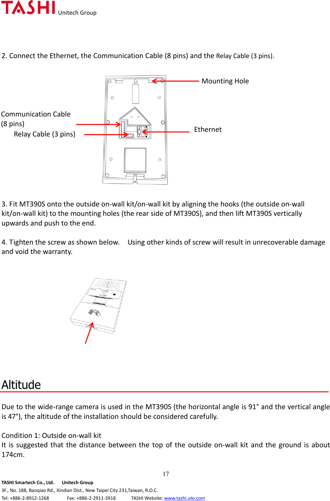   Unitech Group  17 TASHI Smartech Co., Ltd.      Unitech Group 3F., No. 188, Baoqiao Rd., Xindian Dist., New Taipei City 231,Taiwan, R.O.C. Tel: +886-2-8912-1268              Fax: +886-2-2911-3918            TASHI Website: www.tashi.ute.com 2. Connect the Ethernet, the Communication Cable (8 pins) and the Relay Cable (3 pins).  3. Fit MT390S onto the outside on-wall kit/on-wall kit by aligning the hooks (the outside on-wall kit/on-wall kit) to the mounting holes (the rear side of MT390S), and then lift MT390S vertically upwards and push to the end.  4. Tighten the screw as shown below.    Using other kinds of screw will result in unrecoverable damage and void the warranty.     Altitude  Due to the wide-range camera is used in the MT390S (the horizontal angle is 91° and the vertical angle is 47°), the altitude of the installation should be considered carefully.      Condition 1: Outside on-wall kit   It  is  suggested that the  distance between the  top of the outside on-wall kit  and the ground  is  about 174cm.  Communication Cable (8 pins) Mounting Hole Relay Cable (3 pins) Ethernet 