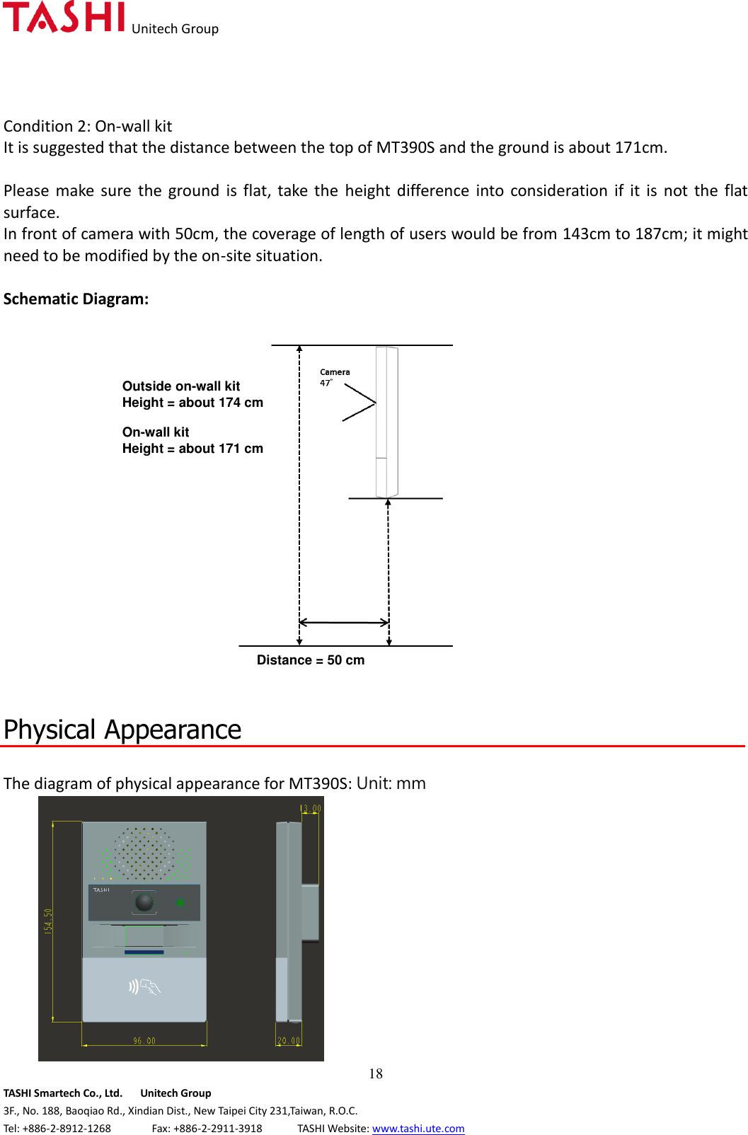  Unitech Group  18 TASHI Smartech Co., Ltd.      Unitech Group 3F., No. 188, Baoqiao Rd., Xindian Dist., New Taipei City 231,Taiwan, R.O.C. Tel: +886-2-8912-1268              Fax: +886-2-2911-3918            TASHI Website: www.tashi.ute.com Condition 2: On-wall kit It is suggested that the distance between the top of MT390S and the ground is about 171cm.    Please  make  sure the  ground  is  flat,  take  the  height  difference  into  consideration  if  it  is  not  the  flat surface.     In front of camera with 50cm, the coverage of length of users would be from 143cm to 187cm; it might need to be modified by the on-site situation.  Schematic Diagram:    Physical Appearance  The diagram of physical appearance for MT390S: Unit: mm  Outside on-wall kit Height = about 174 cm Distance = 50 cm On-wall kit Height = about 171 cm 