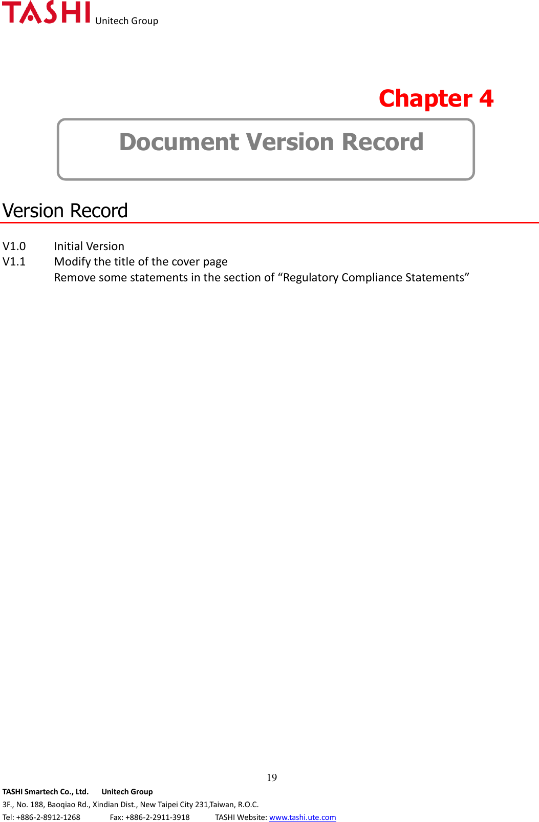   Unitech Group  19 TASHI Smartech Co., Ltd.      Unitech Group 3F., No. 188, Baoqiao Rd., Xindian Dist., New Taipei City 231,Taiwan, R.O.C. Tel: +886-2-8912-1268              Fax: +886-2-2911-3918            TASHI Website: www.tashi.ute.com  Chapter 4   Document Version Record   Version Record  V1.0   Initial Version V1.1   Modify the title of the cover page   Remove some statements in the section of “Regulatory Compliance Statements”                                