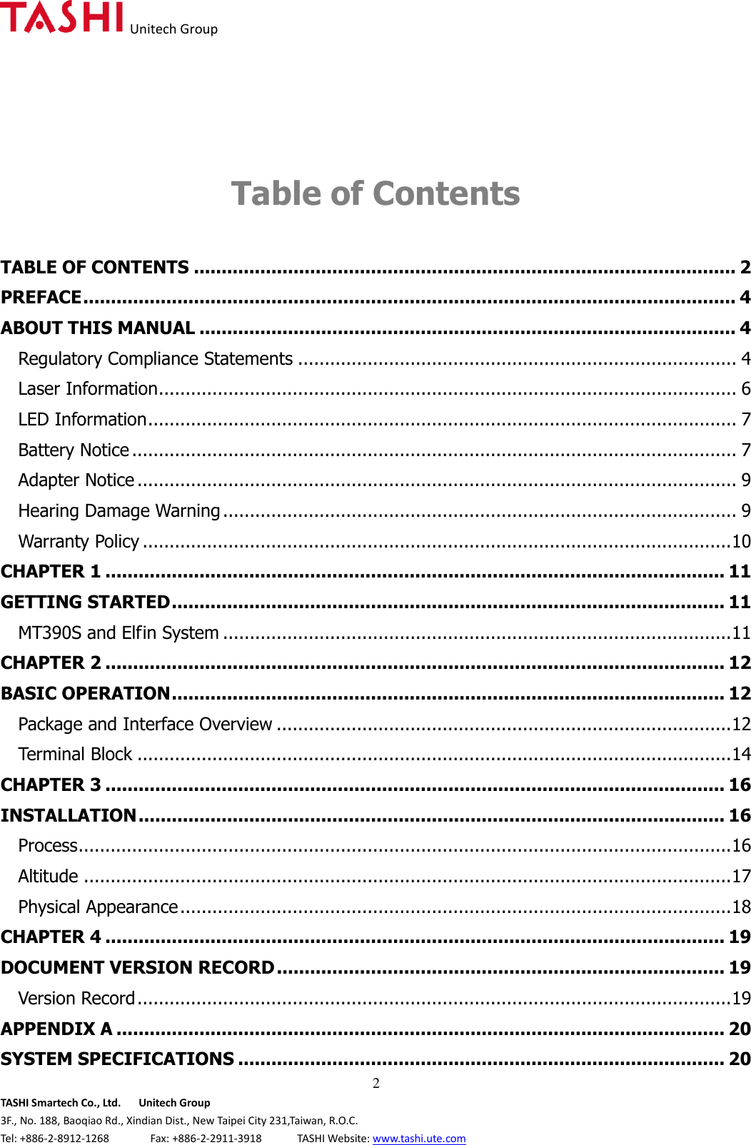   Unitech Group  2 TASHI Smartech Co., Ltd.      Unitech Group 3F., No. 188, Baoqiao Rd., Xindian Dist., New Taipei City 231,Taiwan, R.O.C. Tel: +886-2-8912-1268              Fax: +886-2-2911-3918            TASHI Website: www.tashi.ute.com   Table of Contents  TABLE OF CONTENTS .................................................................................................. 2 PREFACE ...................................................................................................................... 4 ABOUT THIS MANUAL ................................................................................................. 4 Regulatory Compliance Statements .................................................................................. 4 Laser Information ............................................................................................................ 6 LED Information .............................................................................................................. 7 Battery Notice ................................................................................................................. 7 Adapter Notice ................................................................................................................ 9 Hearing Damage Warning ................................................................................................ 9 Warranty Policy .............................................................................................................. 10 CHAPTER 1 ................................................................................................................ 11 GETTING STARTED .................................................................................................... 11 MT390S and Elfin System ............................................................................................... 11 CHAPTER 2 ................................................................................................................ 12 BASIC OPERATION .................................................................................................... 12 Package and Interface Overview ..................................................................................... 12 Terminal Block ............................................................................................................... 14 CHAPTER 3 ................................................................................................................ 16 INSTALLATION .......................................................................................................... 16 Process .......................................................................................................................... 16 Altitude ......................................................................................................................... 17 Physical Appearance ....................................................................................................... 18 CHAPTER 4 ................................................................................................................ 19 DOCUMENT VERSION RECORD ................................................................................. 19 Version Record ............................................................................................................... 19 APPENDIX A .............................................................................................................. 20 SYSTEM SPECIFICATIONS ........................................................................................ 20 