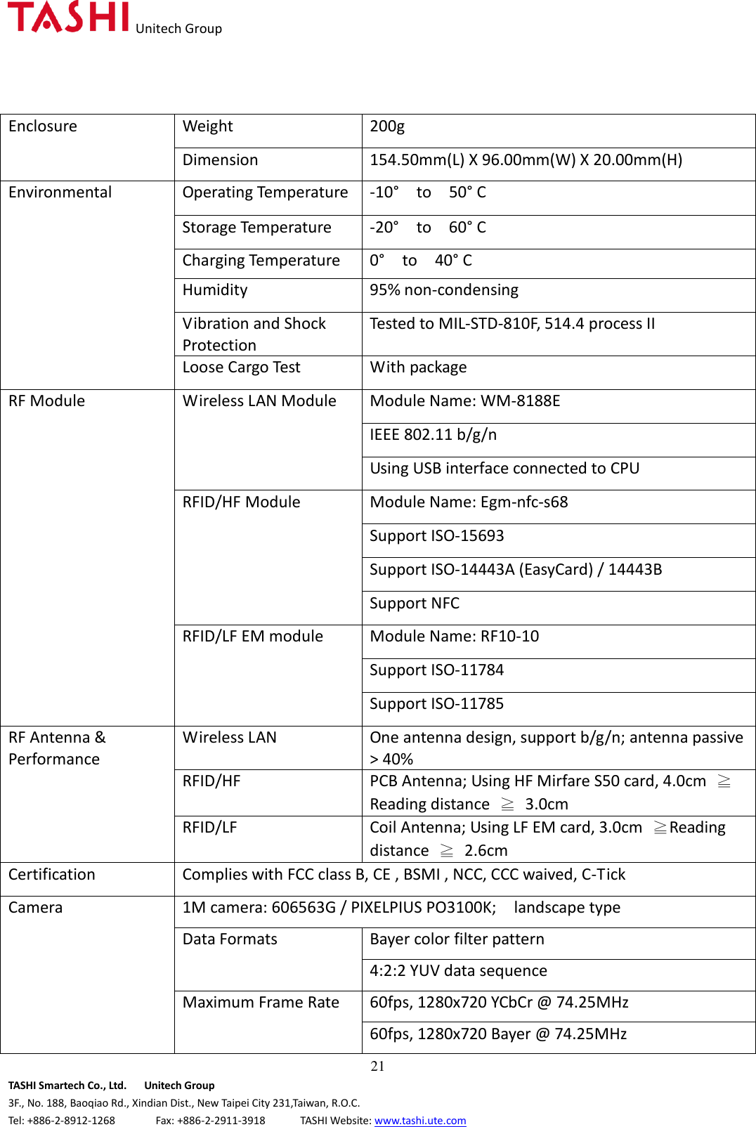   Unitech Group  21 TASHI Smartech Co., Ltd.      Unitech Group 3F., No. 188, Baoqiao Rd., Xindian Dist., New Taipei City 231,Taiwan, R.O.C. Tel: +886-2-8912-1268              Fax: +886-2-2911-3918            TASHI Website: www.tashi.ute.com Enclosure Weight 200g Dimension 154.50mm(L) X 96.00mm(W) X 20.00mm(H) Environmental Operating Temperature -10°    to    50° C Storage Temperature -20°    to    60° C Charging Temperature 0°    to    40° C Humidity 95% non-condensing Vibration and Shock Protection Tested to MIL-STD-810F, 514.4 process II Loose Cargo Test With package RF Module Wireless LAN Module Module Name: WM-8188E IEEE 802.11 b/g/n Using USB interface connected to CPU RFID/HF Module Module Name: Egm-nfc-s68 Support ISO-15693 Support ISO-14443A (EasyCard) / 14443B Support NFC RFID/LF EM module Module Name: RF10-10 Support ISO-11784 Support ISO-11785 RF Antenna &amp; Performance Wireless LAN One antenna design, support b/g/n; antenna passive &gt; 40% RFID/HF PCB Antenna; Using HF Mirfare S50 card, 4.0cm  ≧Reading distance  ≧  3.0cm RFID/LF Coil Antenna; Using LF EM card, 3.0cm  ≧Reading distance  ≧  2.6cm Certification Complies with FCC class B, CE , BSMI , NCC, CCC waived, C-Tick Camera 1M camera: 606563G / PIXELPIUS PO3100K;    landscape type Data Formats Bayer color filter pattern 4:2:2 YUV data sequence Maximum Frame Rate 60fps, 1280x720 YCbCr @ 74.25MHz 60fps, 1280x720 Bayer @ 74.25MHz 