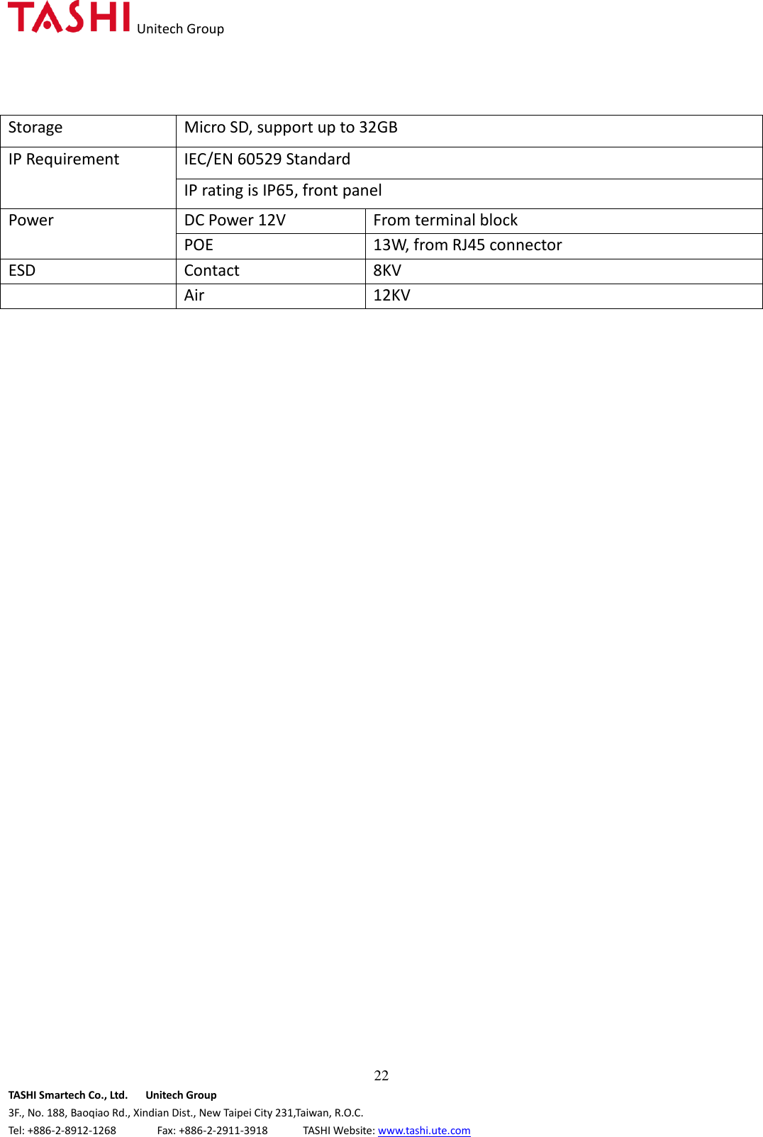   Unitech Group  22 TASHI Smartech Co., Ltd.      Unitech Group 3F., No. 188, Baoqiao Rd., Xindian Dist., New Taipei City 231,Taiwan, R.O.C. Tel: +886-2-8912-1268              Fax: +886-2-2911-3918            TASHI Website: www.tashi.ute.com Storage Micro SD, support up to 32GB IP Requirement IEC/EN 60529 Standard IP rating is IP65, front panel Power DC Power 12V From terminal block POE 13W, from RJ45 connector ESD Contact 8KV   Air 12KV                                 