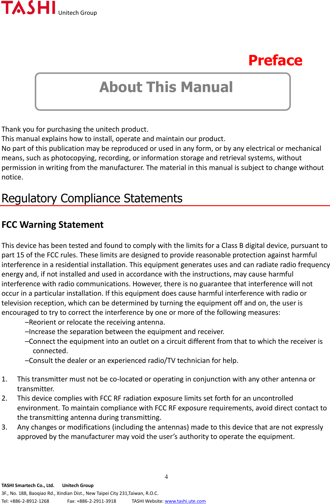   Unitech Group  4 TASHI Smartech Co., Ltd.      Unitech Group 3F., No. 188, Baoqiao Rd., Xindian Dist., New Taipei City 231,Taiwan, R.O.C. Tel: +886-2-8912-1268              Fax: +886-2-2911-3918            TASHI Website: www.tashi.ute.com  Preface About This Manual   Thank you for purchasing the unitech product. This manual explains how to install, operate and maintain our product. No part of this publication may be reproduced or used in any form, or by any electrical or mechanical means, such as photocopying, recording, or information storage and retrieval systems, without permission in writing from the manufacturer. The material in this manual is subject to change without notice.  Regulatory Compliance Statements  FCC Warning Statement  This device has been tested and found to comply with the limits for a Class B digital device, pursuant to part 15 of the FCC rules. These limits are designed to provide reasonable protection against harmful interference in a residential installation. This equipment generates uses and can radiate radio frequency energy and, if not installed and used in accordance with the instructions, may cause harmful interference with radio communications. However, there is no guarantee that interference will not occur in a particular installation. If this equipment does cause harmful interference with radio or television reception, which can be determined by turning the equipment off and on, the user is encouraged to try to correct the interference by one or more of the following measures: –Reorient or relocate the receiving antenna. –Increase the separation between the equipment and receiver. –Connect the equipment into an outlet on a circuit different from that to which the receiver is connected. –Consult the dealer or an experienced radio/TV technician for help.  1. This transmitter must not be co-located or operating in conjunction with any other antenna or transmitter. 2. This device complies with FCC RF radiation exposure limits set forth for an uncontrolled environment. To maintain compliance with FCC RF exposure requirements, avoid direct contact to the transmitting antenna during transmitting. 3. Any changes or modifications (including the antennas) made to this device that are not expressly approved by the manufacturer may void the user’s authority to operate the equipment.   