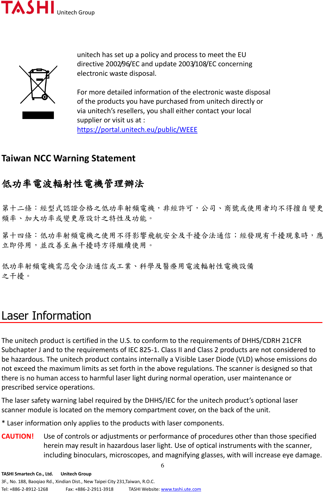   Unitech Group  6 TASHI Smartech Co., Ltd.      Unitech Group 3F., No. 188, Baoqiao Rd., Xindian Dist., New Taipei City 231,Taiwan, R.O.C. Tel: +886-2-8912-1268              Fax: +886-2-2911-3918            TASHI Website: www.tashi.ute.com  unitech has set up a policy and process to meet the EU directive 2002/96/EC and update 2003/108/EC concerning electronic waste disposal.    For more detailed information of the electronic waste disposal of the products you have purchased from unitech directly or via unitech’s resellers, you shall either contact your local supplier or visit us at :     https://portal.unitech.eu/public/WEEE   Taiwan NCC Warning Statement  低功率電波輻射性電機管理辦法  第十二條：經型式認證合格之低功率射頻電機，非經許可，公司、商號或使用者均不得擅自變更頻率、加大功率或變更原設計之特性及功能。  第十四條：低功率射頻電機之使用不得影響飛航安全及干擾合法通信；經發現有干擾現象時，應立即停用，並改善至無干擾時方得繼續使用。  低功率射頻電機需忍受合法通信或工業、科學及醫療用電波輻射性電機設備 之干擾。    Laser Information  The unitech product is certified in the U.S. to conform to the requirements of DHHS/CDRH 21CFR Subchapter J and to the requirements of IEC 825-1. Class II and Class 2 products are not considered to be hazardous. The unitech product contains internally a Visible Laser Diode (VLD) whose emissions do not exceed the maximum limits as set forth in the above regulations. The scanner is designed so that there is no human access to harmful laser light during normal operation, user maintenance or prescribed service operations. The laser safety warning label required by the DHHS/IEC for the unitech product’s optional laser scanner module is located on the memory compartment cover, on the back of the unit. * Laser information only applies to the products with laser components. CAUTION!  Use of controls or adjustments or performance of procedures other than those specified herein may result in hazardous laser light. Use of optical instruments with the scanner, including binoculars, microscopes, and magnifying glasses, with will increase eye damage. 