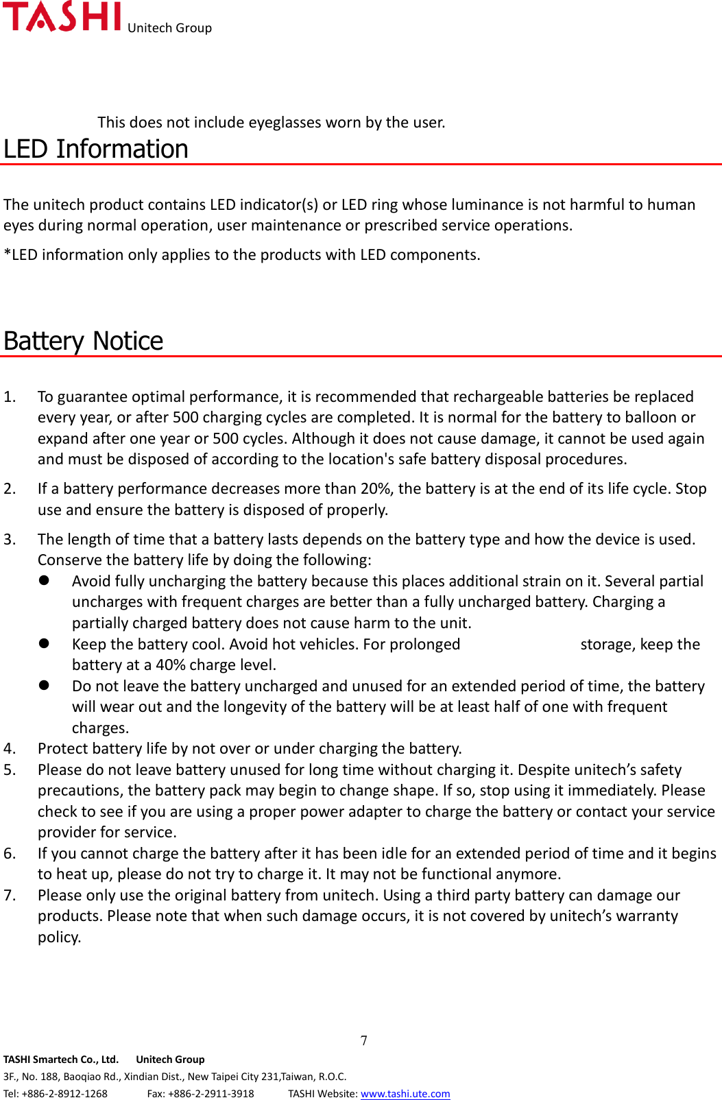   Unitech Group  7 TASHI Smartech Co., Ltd.      Unitech Group 3F., No. 188, Baoqiao Rd., Xindian Dist., New Taipei City 231,Taiwan, R.O.C. Tel: +886-2-8912-1268              Fax: +886-2-2911-3918            TASHI Website: www.tashi.ute.com This does not include eyeglasses worn by the user. LED Information  The unitech product contains LED indicator(s) or LED ring whose luminance is not harmful to human eyes during normal operation, user maintenance or prescribed service operations.   *LED information only applies to the products with LED components.    Battery Notice  1. To guarantee optimal performance, it is recommended that rechargeable batteries be replaced every year, or after 500 charging cycles are completed. It is normal for the battery to balloon or expand after one year or 500 cycles. Although it does not cause damage, it cannot be used again and must be disposed of according to the location&apos;s safe battery disposal procedures. 2. If a battery performance decreases more than 20%, the battery is at the end of its life cycle. Stop use and ensure the battery is disposed of properly. 3. The length of time that a battery lasts depends on the battery type and how the device is used. Conserve the battery life by doing the following:  Avoid fully uncharging the battery because this places additional strain on it. Several partial uncharges with frequent charges are better than a fully uncharged battery. Charging a partially charged battery does not cause harm to the unit.  Keep the battery cool. Avoid hot vehicles. For prolonged                            storage, keep the battery at a 40% charge level.  Do not leave the battery uncharged and unused for an extended period of time, the battery will wear out and the longevity of the battery will be at least half of one with frequent charges. 4. Protect battery life by not over or under charging the battery. 5. Please do not leave battery unused for long time without charging it. Despite unitech’s safety precautions, the battery pack may begin to change shape. If so, stop using it immediately. Please check to see if you are using a proper power adapter to charge the battery or contact your service provider for service. 6. If you cannot charge the battery after it has been idle for an extended period of time and it begins to heat up, please do not try to charge it. It may not be functional anymore. 7. Please only use the original battery from unitech. Using a third party battery can damage our products. Please note that when such damage occurs, it is not covered by unitech’s warranty policy.   