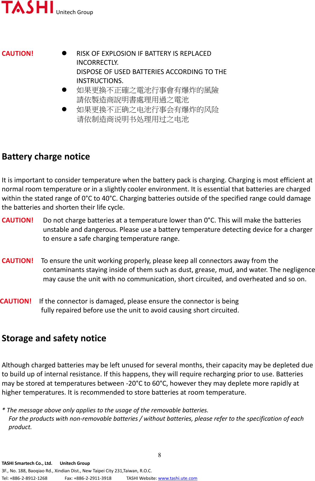   Unitech Group  8 TASHI Smartech Co., Ltd.      Unitech Group 3F., No. 188, Baoqiao Rd., Xindian Dist., New Taipei City 231,Taiwan, R.O.C. Tel: +886-2-8912-1268              Fax: +886-2-2911-3918            TASHI Website: www.tashi.ute.com CAUTION!  RISK OF EXPLOSION IF BATTERY IS REPLACED INCORRECTLY.   DISPOSE OF USED BATTERIES ACCORDING TO THE INSTRUCTIONS.  如果更換不正確之電池行事會有爆炸的風險 請依製造商說明書處理用過之電池  如果更换不正确之电池行事会有爆炸的风险 请依制造商说明书处理用过之电池    Battery charge notice  It is important to consider temperature when the battery pack is charging. Charging is most efficient at normal room temperature or in a slightly cooler environment. It is essential that batteries are charged within the stated range of 0°C to 40°C. Charging batteries outside of the specified range could damage the batteries and shorten their life cycle. CAUTION!  Do not charge batteries at a temperature lower than 0°C. This will make the batteries unstable and dangerous. Please use a battery temperature detecting device for a charger to ensure a safe charging temperature range.  CAUTION!    To ensure the unit working properly, please keep all connectors away from the contaminants staying inside of them such as dust, grease, mud, and water. The negligence may cause the unit with no communication, short circuited, and overheated and so on.  CAUTION!    If the connector is damaged, please ensure the connector is being fully repaired before use the unit to avoid causing short circuited.   Storage and safety notice  Although charged batteries may be left unused for several months, their capacity may be depleted due to build up of internal resistance. If this happens, they will require recharging prior to use. Batteries may be stored at temperatures between -20°C to 60°C, however they may deplete more rapidly at higher temperatures. It is recommended to store batteries at room temperature.  * The message above only applies to the usage of the removable batteries.   For the products with non-removable batteries / without batteries, please refer to the specification of each product.   