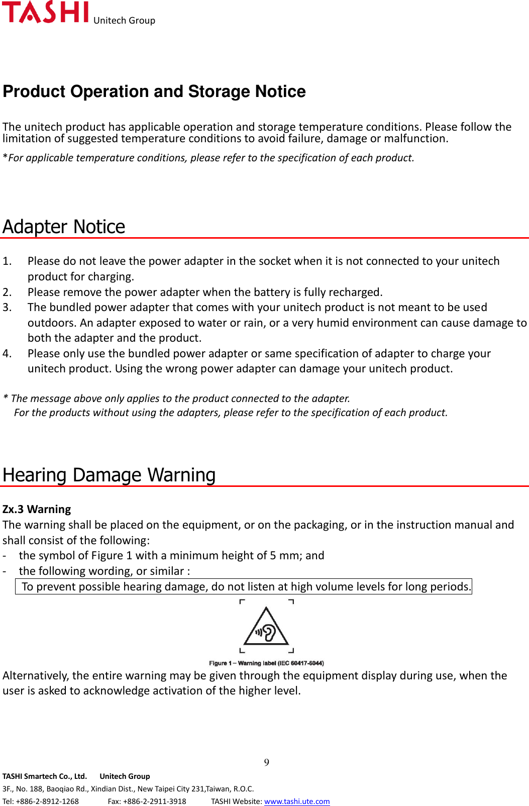   Unitech Group  9 TASHI Smartech Co., Ltd.      Unitech Group 3F., No. 188, Baoqiao Rd., Xindian Dist., New Taipei City 231,Taiwan, R.O.C. Tel: +886-2-8912-1268              Fax: +886-2-2911-3918            TASHI Website: www.tashi.ute.com Product Operation and Storage Notice  The unitech product has applicable operation and storage temperature conditions. Please follow the limitation of suggested temperature conditions to avoid failure, damage or malfunction. *For applicable temperature conditions, please refer to the specification of each product.    Adapter Notice  1. Please do not leave the power adapter in the socket when it is not connected to your unitech product for charging. 2. Please remove the power adapter when the battery is fully recharged. 3. The bundled power adapter that comes with your unitech product is not meant to be used outdoors. An adapter exposed to water or rain, or a very humid environment can cause damage to both the adapter and the product.   4. Please only use the bundled power adapter or same specification of adapter to charge your unitech product. Using the wrong power adapter can damage your unitech product.  * The message above only applies to the product connected to the adapter. For the products without using the adapters, please refer to the specification of each product.    Hearing Damage Warning  Zx.3 Warning The warning shall be placed on the equipment, or on the packaging, or in the instruction manual and shall consist of the following:   -  the symbol of Figure 1 with a minimum height of 5 mm; and   -  the following wording, or similar :      To prevent possible hearing damage, do not listen at high volume levels for long periods.  Alternatively, the entire warning may be given through the equipment display during use, when the user is asked to acknowledge activation of the higher level.    