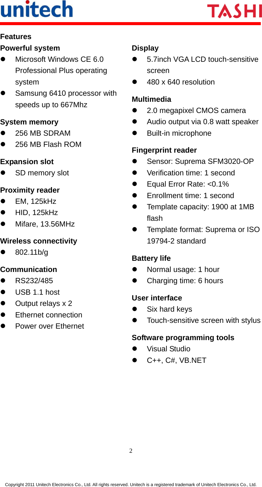      2  Copyright 2011 Unitech Electronics Co., Ltd. All rights reserved. Unitech is a registered trademark of Unitech Electronics Co., Ltd. Features Powerful system z  Microsoft Windows CE 6.0 Professional Plus operating system z  Samsung 6410 processor with speeds up to 667Mhz System memory z  256 MB SDRAM z  256 MB Flash ROM Expansion slot z  SD memory slot Proximity reader z EM, 125kHz z HID, 125kHz z Mifare, 13.56MHz Wireless connectivity z 802.11b/g  Communication z RS232/485 z  USB 1.1 host z  Output relays x 2 z Ethernet connection z  Power over Ethernet Display z  5.7inch VGA LCD touch-sensitive screen z  480 x 640 resolution Multimedia z  2.0 megapixel CMOS camera z  Audio output via 0.8 watt speakerz Built-in microphone Fingerprint reader z  Sensor: Suprema SFM3020-OP z  Verification time: 1 second z  Equal Error Rate: &lt;0.1% z  Enrollment time: 1 second z  Template capacity: 1900 at 1MB flash z  Template format: Suprema or ISO 19794-2 standard Battery life z  Normal usage: 1 hour z  Charging time: 6 hours User interface z  Six hard keys z  Touch-sensitive screen with stylusSoftware programming tools z Visual Studio z  C++, C#, VB.NET 