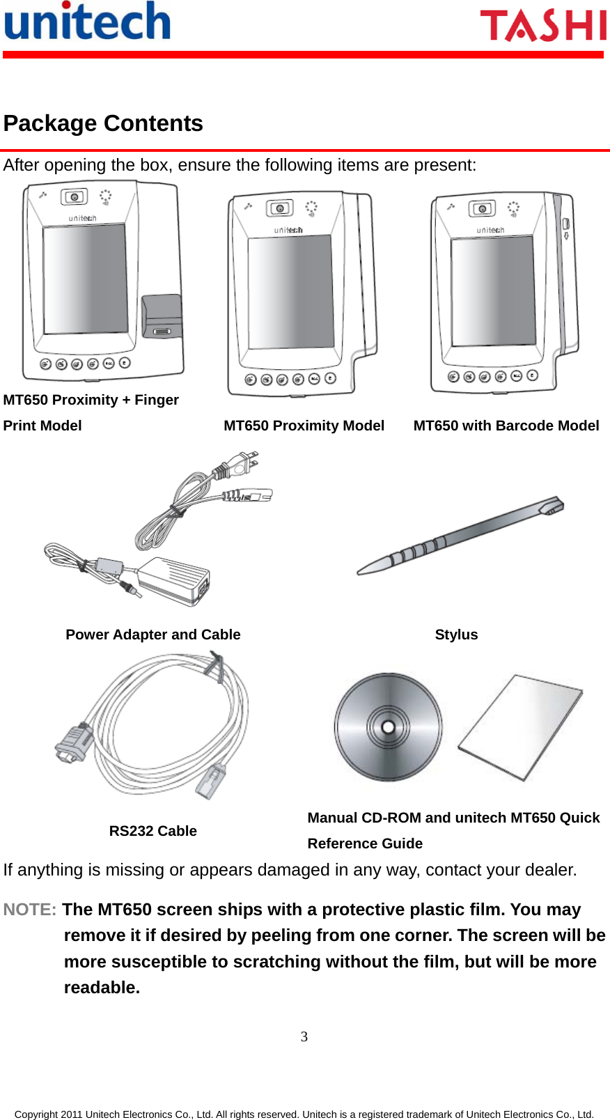       3  Copyright 2011 Unitech Electronics Co., Ltd. All rights reserved. Unitech is a registered trademark of Unitech Electronics Co., Ltd.  Package Contents After opening the box, ensure the following items are present:  MT650 Proximity + Finger Print Model  MT650 Proximity Model  MT650 with Barcode Model  Power Adapter and Cable  Stylus   RS232 Cable  Manual CD-ROM and unitech MT650 Quick Reference Guide If anything is missing or appears damaged in any way, contact your dealer. NOTE: The MT650 screen ships with a protective plastic film. You may remove it if desired by peeling from one corner. The screen will be more susceptible to scratching without the film, but will be more readable. 