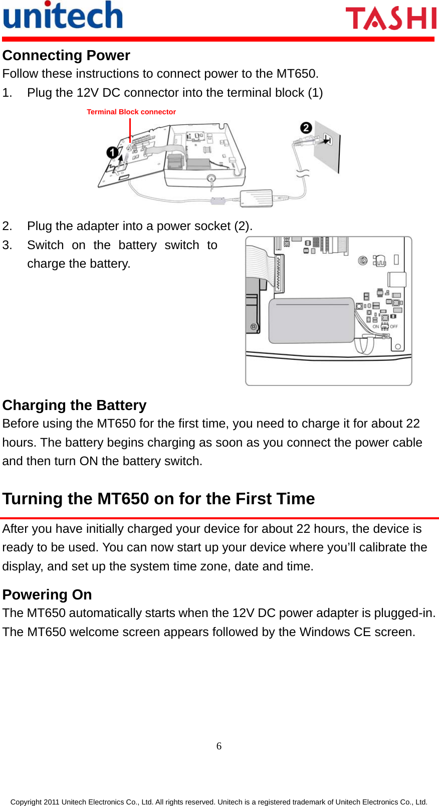      6  Copyright 2011 Unitech Electronics Co., Ltd. All rights reserved. Unitech is a registered trademark of Unitech Electronics Co., Ltd. Connecting Power Follow these instructions to connect power to the MT650. 1.  Plug the 12V DC connector into the terminal block (1)  2.  Plug the adapter into a power socket (2). 3.  Switch on the battery switch to charge the battery.  Charging the Battery Before using the MT650 for the first time, you need to charge it for about 22 hours. The battery begins charging as soon as you connect the power cable and then turn ON the battery switch. Turning the MT650 on for the First Time After you have initially charged your device for about 22 hours, the device is ready to be used. You can now start up your device where you’ll calibrate the display, and set up the system time zone, date and time. Powering On The MT650 automatically starts when the 12V DC power adapter is plugged-in. The MT650 welcome screen appears followed by the Windows CE screen. Terminal Block connector 