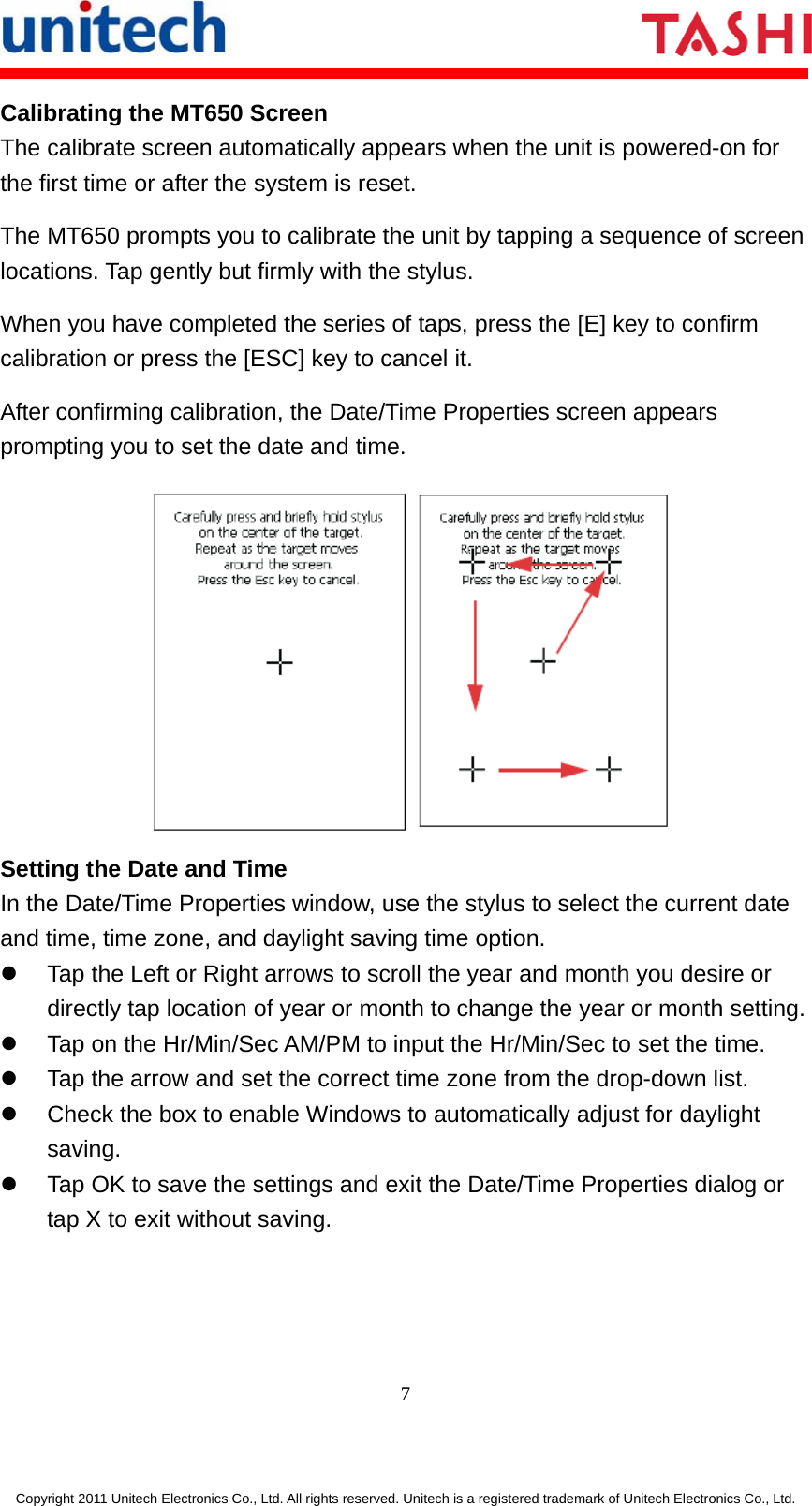       7  Copyright 2011 Unitech Electronics Co., Ltd. All rights reserved. Unitech is a registered trademark of Unitech Electronics Co., Ltd. Calibrating the MT650 Screen The calibrate screen automatically appears when the unit is powered-on for the first time or after the system is reset. The MT650 prompts you to calibrate the unit by tapping a sequence of screen locations. Tap gently but firmly with the stylus. When you have completed the series of taps, press the [E] key to confirm calibration or press the [ESC] key to cancel it. After confirming calibration, the Date/Time Properties screen appears prompting you to set the date and time.  Setting the Date and Time In the Date/Time Properties window, use the stylus to select the current date and time, time zone, and daylight saving time option. z  Tap the Left or Right arrows to scroll the year and month you desire or directly tap location of year or month to change the year or month setting. z  Tap on the Hr/Min/Sec AM/PM to input the Hr/Min/Sec to set the time. z  Tap the arrow and set the correct time zone from the drop-down list. z  Check the box to enable Windows to automatically adjust for daylight saving. z  Tap OK to save the settings and exit the Date/Time Properties dialog or tap X to exit without saving. 
