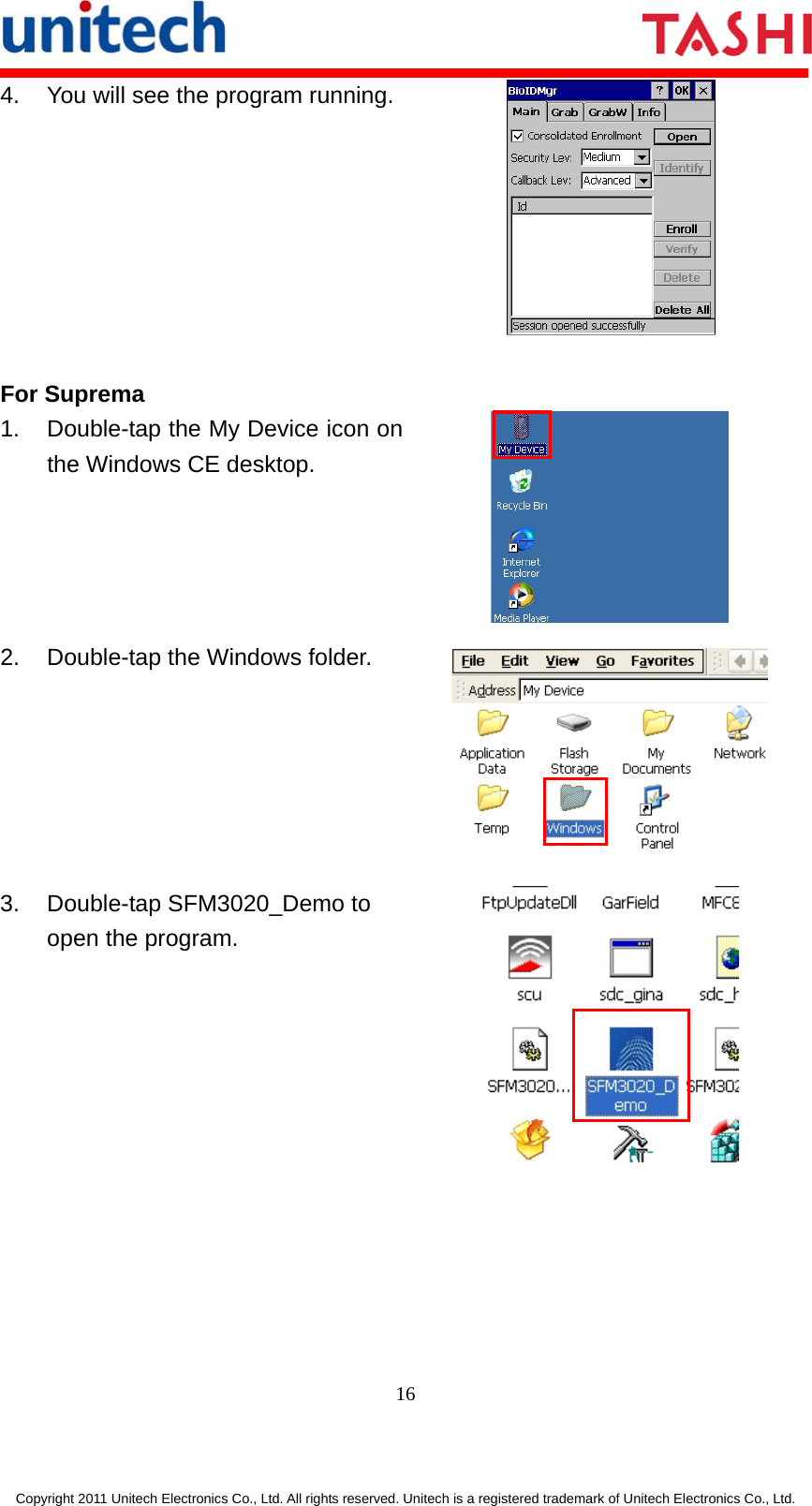      16  Copyright 2011 Unitech Electronics Co., Ltd. All rights reserved. Unitech is a registered trademark of Unitech Electronics Co., Ltd. 4.  You will see the program running. For Suprema 1.  Double-tap the My Device icon on the Windows CE desktop.  2.  Double-tap the Windows folder.  3.  Double-tap SFM3020_Demo to open the program.  