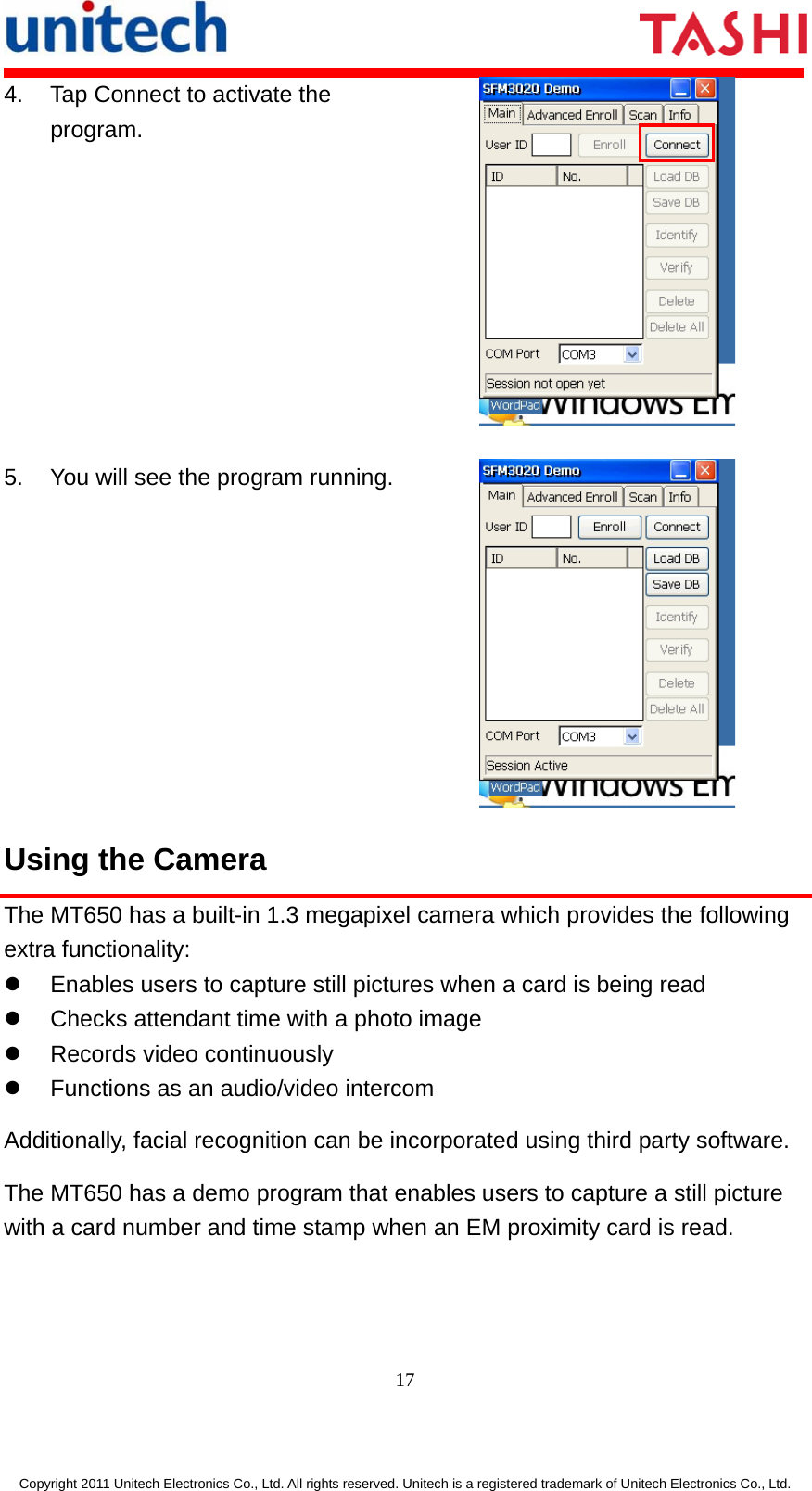       17  Copyright 2011 Unitech Electronics Co., Ltd. All rights reserved. Unitech is a registered trademark of Unitech Electronics Co., Ltd. 4.  Tap Connect to activate the program.  5.  You will see the program running. Using the Camera The MT650 has a built-in 1.3 megapixel camera which provides the following extra functionality: z  Enables users to capture still pictures when a card is being read z  Checks attendant time with a photo image z  Records video continuously z  Functions as an audio/video intercom Additionally, facial recognition can be incorporated using third party software. The MT650 has a demo program that enables users to capture a still picture with a card number and time stamp when an EM proximity card is read. 