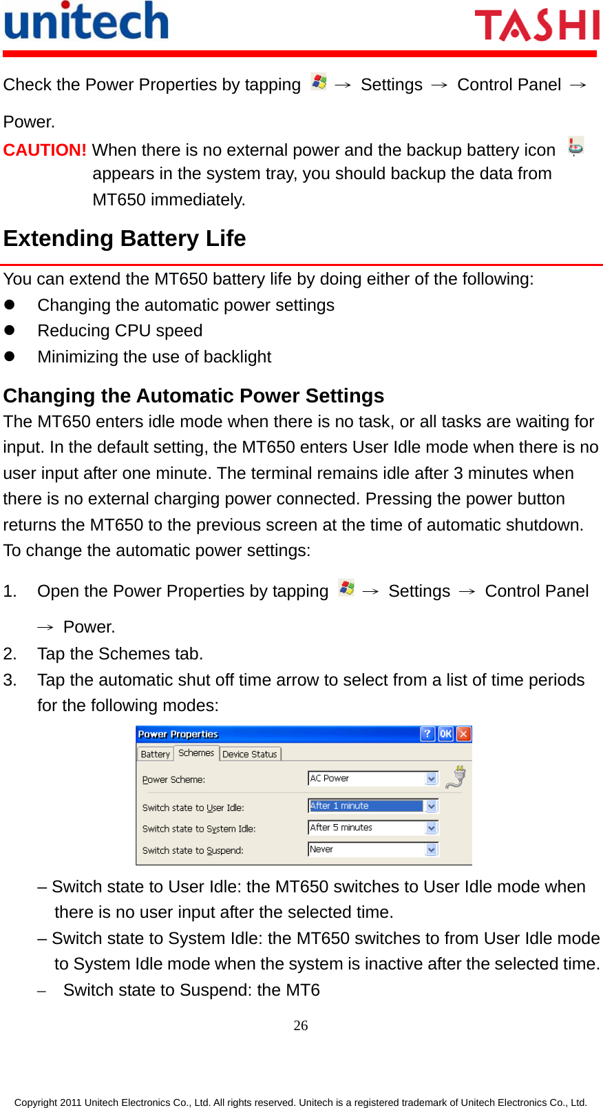      26  Copyright 2011 Unitech Electronics Co., Ltd. All rights reserved. Unitech is a registered trademark of Unitech Electronics Co., Ltd. Check the Power Properties by tapping   → Settings → Control Panel → Power. CAUTION! When there is no external power and the backup battery icon   appears in the system tray, you should backup the data from MT650 immediately. Extending Battery Life You can extend the MT650 battery life by doing either of the following: z  Changing the automatic power settings z Reducing CPU speed z  Minimizing the use of backlight Changing the Automatic Power Settings The MT650 enters idle mode when there is no task, or all tasks are waiting for input. In the default setting, the MT650 enters User Idle mode when there is no user input after one minute. The terminal remains idle after 3 minutes when there is no external charging power connected. Pressing the power button returns the MT650 to the previous screen at the time of automatic shutdown. To change the automatic power settings: 1.  Open the Power Properties by tapping   → Settings → Control Panel → Power. 2.  Tap the Schemes tab. 3.  Tap the automatic shut off time arrow to select from a list of time periods for the following modes:  – Switch state to User Idle: the MT650 switches to User Idle mode when there is no user input after the selected time. – Switch state to System Idle: the MT650 switches to from User Idle mode to System Idle mode when the system is inactive after the selected time.–  Switch state to Suspend: the MT6 