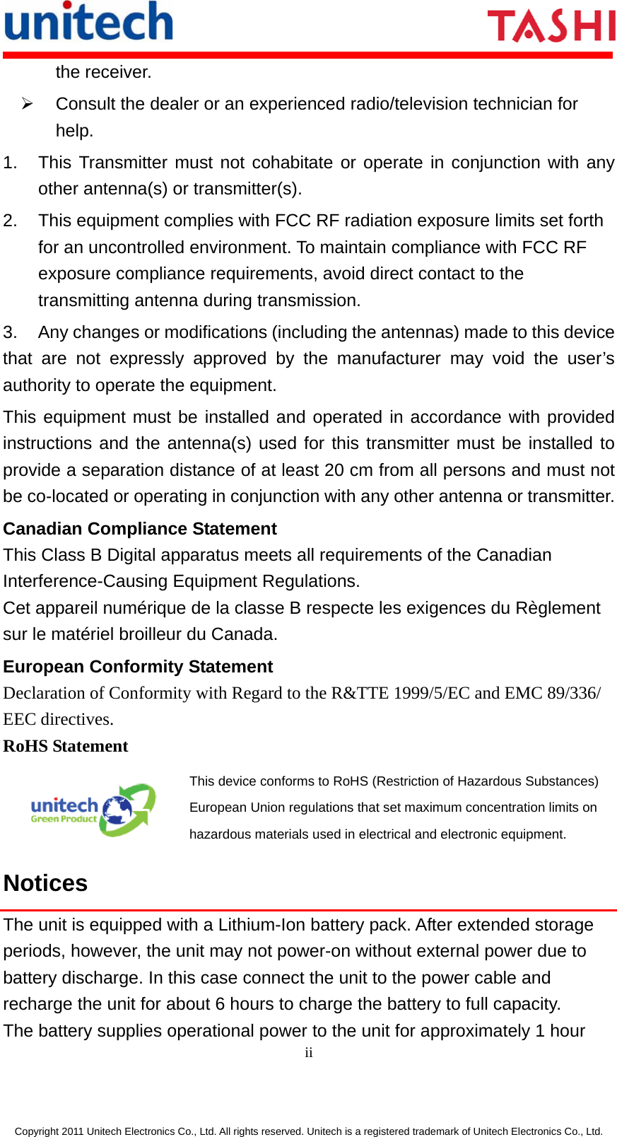      ii  Copyright 2011 Unitech Electronics Co., Ltd. All rights reserved. Unitech is a registered trademark of Unitech Electronics Co., Ltd. the receiver. ¾  Consult the dealer or an experienced radio/television technician for help. 1.  This Transmitter must not cohabitate or operate in conjunction with any other antenna(s) or transmitter(s). 2.  This equipment complies with FCC RF radiation exposure limits set forth for an uncontrolled environment. To maintain compliance with FCC RF exposure compliance requirements, avoid direct contact to the transmitting antenna during transmission. 3.  Any changes or modifications (including the antennas) made to this device that are not expressly approved by the manufacturer may void the user’s authority to operate the equipment. This equipment must be installed and operated in accordance with provided instructions and the antenna(s) used for this transmitter must be installed to provide a separation distance of at least 20 cm from all persons and must not be co-located or operating in conjunction with any other antenna or transmitter. Canadian Compliance Statement This Class B Digital apparatus meets all requirements of the Canadian Interference-Causing Equipment Regulations. Cet appareil numérique de la classe B respecte les exigences du Règlement sur le matériel broilleur du Canada. European Conformity Statement Declaration of Conformity with Regard to the R&amp;TTE 1999/5/EC and EMC 89/336/ EEC directives. RoHS Statement  This device conforms to RoHS (Restriction of Hazardous Substances) European Union regulations that set maximum concentration limits on hazardous materials used in electrical and electronic equipment. Notices The unit is equipped with a Lithium-Ion battery pack. After extended storage periods, however, the unit may not power-on without external power due to battery discharge. In this case connect the unit to the power cable and recharge the unit for about 6 hours to charge the battery to full capacity. The battery supplies operational power to the unit for approximately 1 hour 