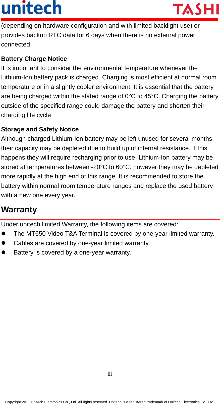       iii  Copyright 2011 Unitech Electronics Co., Ltd. All rights reserved. Unitech is a registered trademark of Unitech Electronics Co., Ltd. (depending on hardware configuration and with limited backlight use) or provides backup RTC data for 6 days when there is no external power connected. Battery Charge Notice It is important to consider the environmental temperature whenever the Lithium-Ion battery pack is charged. Charging is most efficient at normal room temperature or in a slightly cooler environment. It is essential that the battery are being charged within the stated range of 0°C to 45°C. Charging the battery outside of the specified range could damage the battery and shorten their charging life cycle Storage and Safety Notice Although charged Lithium-Ion battery may be left unused for several months, their capacity may be depleted due to build up of internal resistance. If this happens they will require recharging prior to use. Lithium-Ion battery may be stored at temperatures between -20°C to 60°C, however they may be depleted more rapidly at the high end of this range. It is recommended to store the battery within normal room temperature ranges and replace the used battery with a new one every year. Warranty Under unitech limited Warranty, the following items are covered: z  The MT650 Video T&amp;A Terminal is covered by one-year limited warranty. z  Cables are covered by one-year limited warranty. z  Battery is covered by a one-year warranty.            