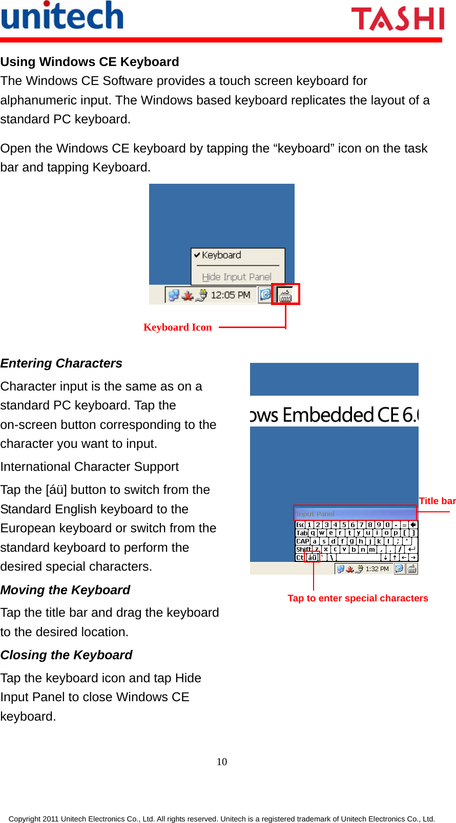      10  Copyright 2011 Unitech Electronics Co., Ltd. All rights reserved. Unitech is a registered trademark of Unitech Electronics Co., Ltd. Using Windows CE Keyboard The Windows CE Software provides a touch screen keyboard for alphanumeric input. The Windows based keyboard replicates the layout of a standard PC keyboard. Open the Windows CE keyboard by tapping the “keyboard” icon on the task bar and tapping Keyboard.    Entering Characters Character input is the same as on a standard PC keyboard. Tap the on-screen button corresponding to the character you want to input. International Character Support Tap the [áü] button to switch from the Standard English keyboard to the European keyboard or switch from the standard keyboard to perform the desired special characters. Moving the Keyboard Tap the title bar and drag the keyboard to the desired location. Closing the Keyboard Tap the keyboard icon and tap Hide Input Panel to close Windows CE keyboard.  Keyboard Icon Tap to enter special characters Title bar