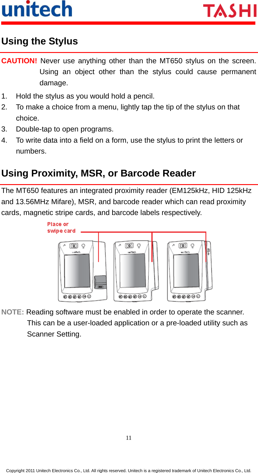       11  Copyright 2011 Unitech Electronics Co., Ltd. All rights reserved. Unitech is a registered trademark of Unitech Electronics Co., Ltd. Using the Stylus CAUTION! Never use anything other than the MT650 stylus on the screen. Using an object other than the stylus could cause permanent damage. 1.  Hold the stylus as you would hold a pencil. 2.  To make a choice from a menu, lightly tap the tip of the stylus on that choice. 3.  Double-tap to open programs. 4.  To write data into a field on a form, use the stylus to print the letters or numbers. Using Proximity, MSR, or Barcode Reader The MT650 features an integrated proximity reader (EM125kHz, HID 125kHz and 13.56MHz Mifare), MSR, and barcode reader which can read proximity cards, magnetic stripe cards, and barcode labels respectively.  NOTE: Reading software must be enabled in order to operate the scanner. This can be a user-loaded application or a pre-loaded utility such as Scanner Setting. 
