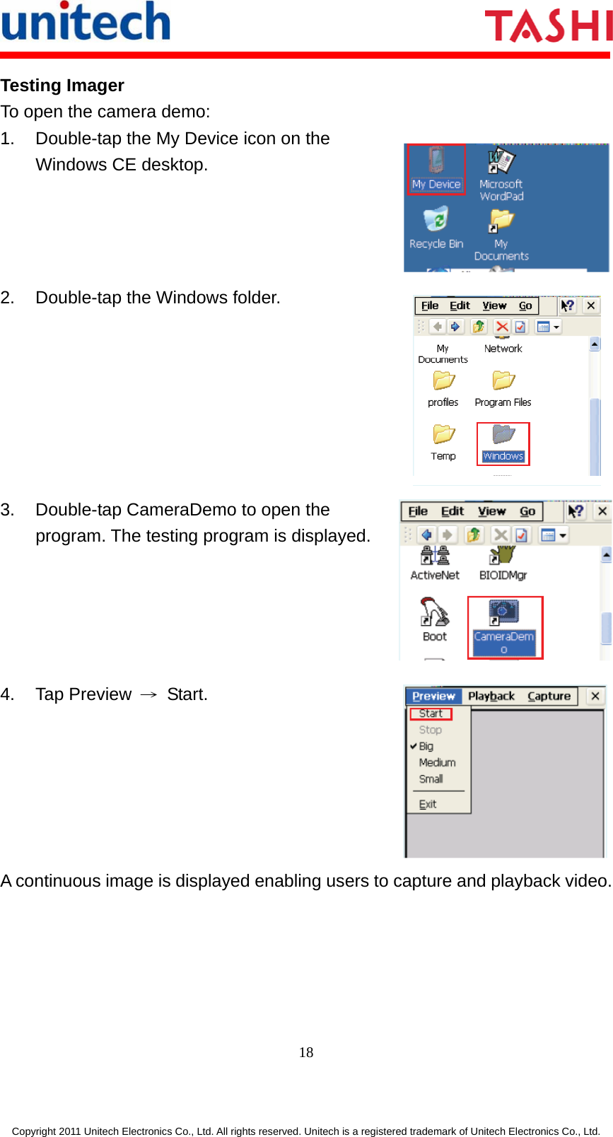      18  Copyright 2011 Unitech Electronics Co., Ltd. All rights reserved. Unitech is a registered trademark of Unitech Electronics Co., Ltd. Testing Imager To open the camera demo: 1.  Double-tap the My Device icon on the Windows CE desktop. 2.  Double-tap the Windows folder. 3.  Double-tap CameraDemo to open the program. The testing program is displayed. 4. Tap Preview → Start. A continuous image is displayed enabling users to capture and playback video. 