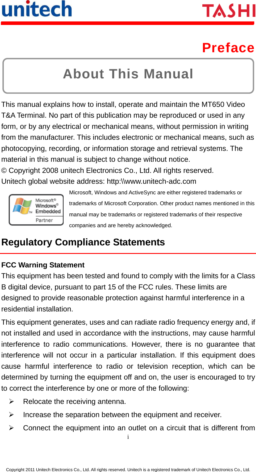      i  Copyright 2011 Unitech Electronics Co., Ltd. All rights reserved. Unitech is a registered trademark of Unitech Electronics Co., Ltd. About This Manual  Preface  This manual explains how to install, operate and maintain the MT650 Video T&amp;A Terminal. No part of this publication may be reproduced or used in any form, or by any electrical or mechanical means, without permission in writing from the manufacturer. This includes electronic or mechanical means, such as photocopying, recording, or information storage and retrieval systems. The material in this manual is subject to change without notice.     © Copyright 2008 unitech Electronics Co., Ltd. All rights reserved.   Unitech global website address: http:\\www.unitech-adc.com   Microsoft, Windows and ActiveSync are either registered trademarks or trademarks of Microsoft Corporation. Other product names mentioned in this manual may be trademarks or registered trademarks of their respective companies and are hereby acknowledged. Regulatory Compliance Statements FCC Warning Statement This equipment has been tested and found to comply with the limits for a Class B digital device, pursuant to part 15 of the FCC rules. These limits are designed to provide reasonable protection against harmful interference in a residential installation. This equipment generates, uses and can radiate radio frequency energy and, if not installed and used in accordance with the instructions, may cause harmful interference to radio communications. However, there is no guarantee that interference will not occur in a particular installation. If this equipment does cause harmful interference to radio or television reception, which can be determined by turning the equipment off and on, the user is encouraged to try to correct the interference by one or more of the following: ¾  Relocate the receiving antenna. ¾  Increase the separation between the equipment and receiver. ¾  Connect the equipment into an outlet on a circuit that is different from 