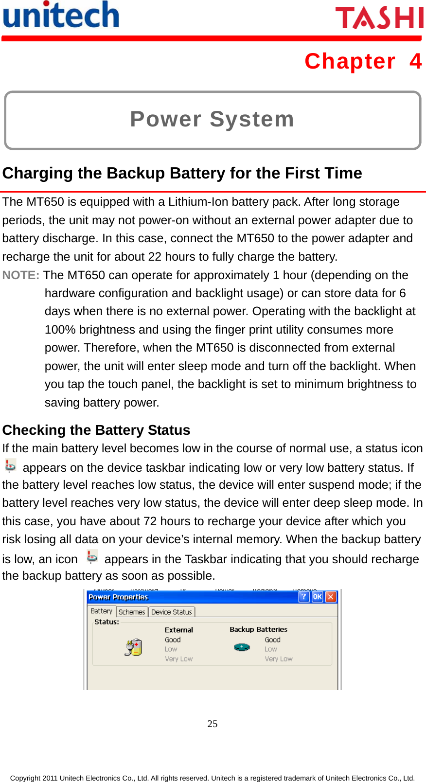      25  Copyright 2011 Unitech Electronics Co., Ltd. All rights reserved. Unitech is a registered trademark of Unitech Electronics Co., Ltd. Power System Chapter 4  Charging the Backup Battery for the First Time The MT650 is equipped with a Lithium-Ion battery pack. After long storage periods, the unit may not power-on without an external power adapter due to battery discharge. In this case, connect the MT650 to the power adapter and recharge the unit for about 22 hours to fully charge the battery. NOTE: The MT650 can operate for approximately 1 hour (depending on the hardware configuration and backlight usage) or can store data for 6 days when there is no external power. Operating with the backlight at 100% brightness and using the finger print utility consumes more power. Therefore, when the MT650 is disconnected from external power, the unit will enter sleep mode and turn off the backlight. When you tap the touch panel, the backlight is set to minimum brightness to saving battery power. Checking the Battery Status If the main battery level becomes low in the course of normal use, a status icon   appears on the device taskbar indicating low or very low battery status. If the battery level reaches low status, the device will enter suspend mode; if the battery level reaches very low status, the device will enter deep sleep mode. In this case, you have about 72 hours to recharge your device after which you risk losing all data on your device’s internal memory. When the backup battery is low, an icon    appears in the Taskbar indicating that you should recharge the backup battery as soon as possible.  