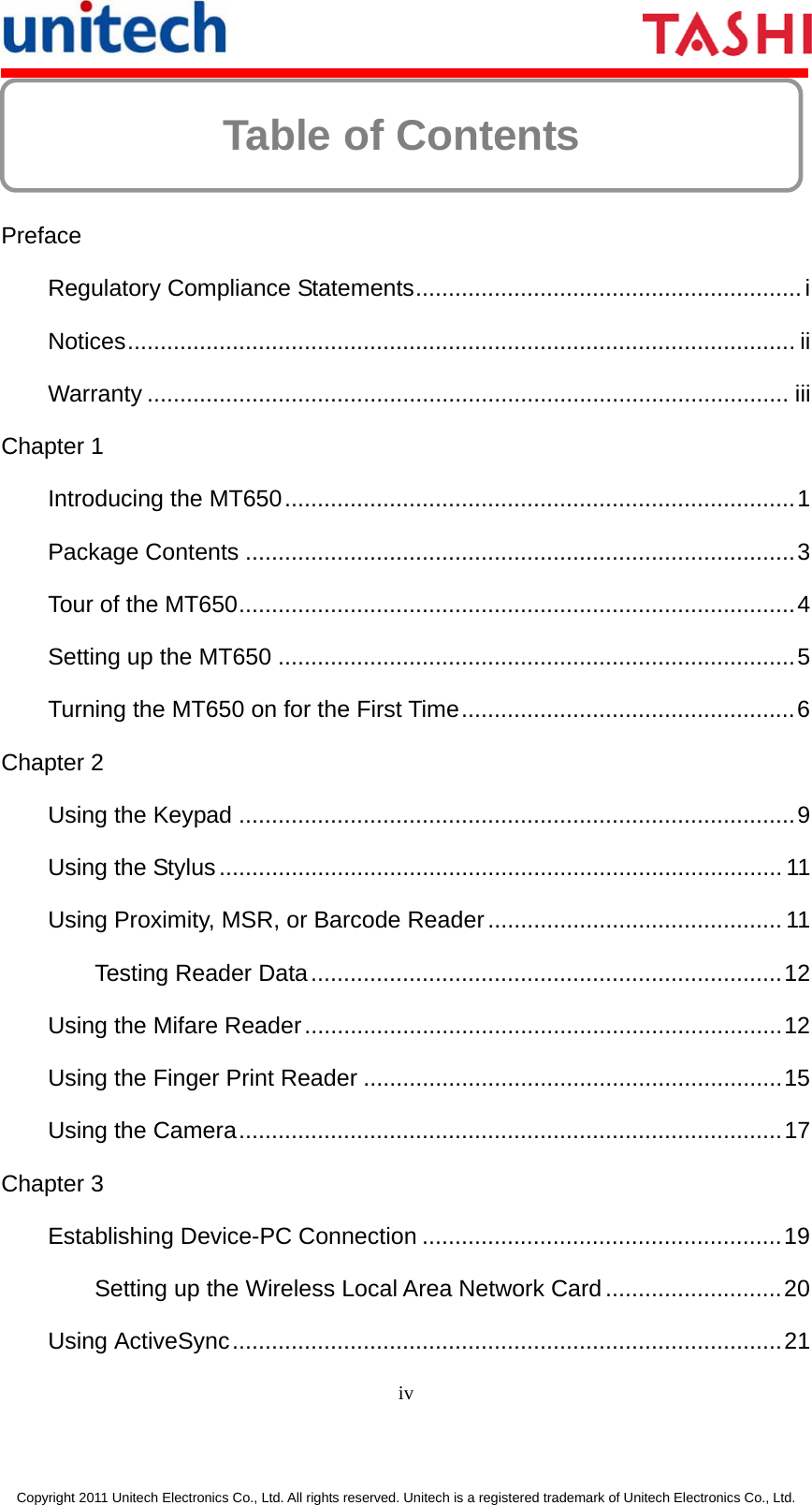      iv  Copyright 2011 Unitech Electronics Co., Ltd. All rights reserved. Unitech is a registered trademark of Unitech Electronics Co., Ltd. Table of Contents     Preface Regulatory Compliance Statements...........................................................i Notices...................................................................................................... ii Warranty .................................................................................................. iii Chapter 1 Introducing the MT650..............................................................................1 Package Contents ....................................................................................3 Tour of the MT650.....................................................................................4 Setting up the MT650 ...............................................................................5 Turning the MT650 on for the First Time...................................................6 Chapter 2 Using the Keypad .....................................................................................9 Using the Stylus...................................................................................... 11 Using Proximity, MSR, or Barcode Reader............................................. 11 Testing Reader Data........................................................................12 Using the Mifare Reader.........................................................................12 Using the Finger Print Reader ................................................................15 Using the Camera...................................................................................17 Chapter 3 Establishing Device-PC Connection .......................................................19 Setting up the Wireless Local Area Network Card...........................20 Using ActiveSync....................................................................................21 