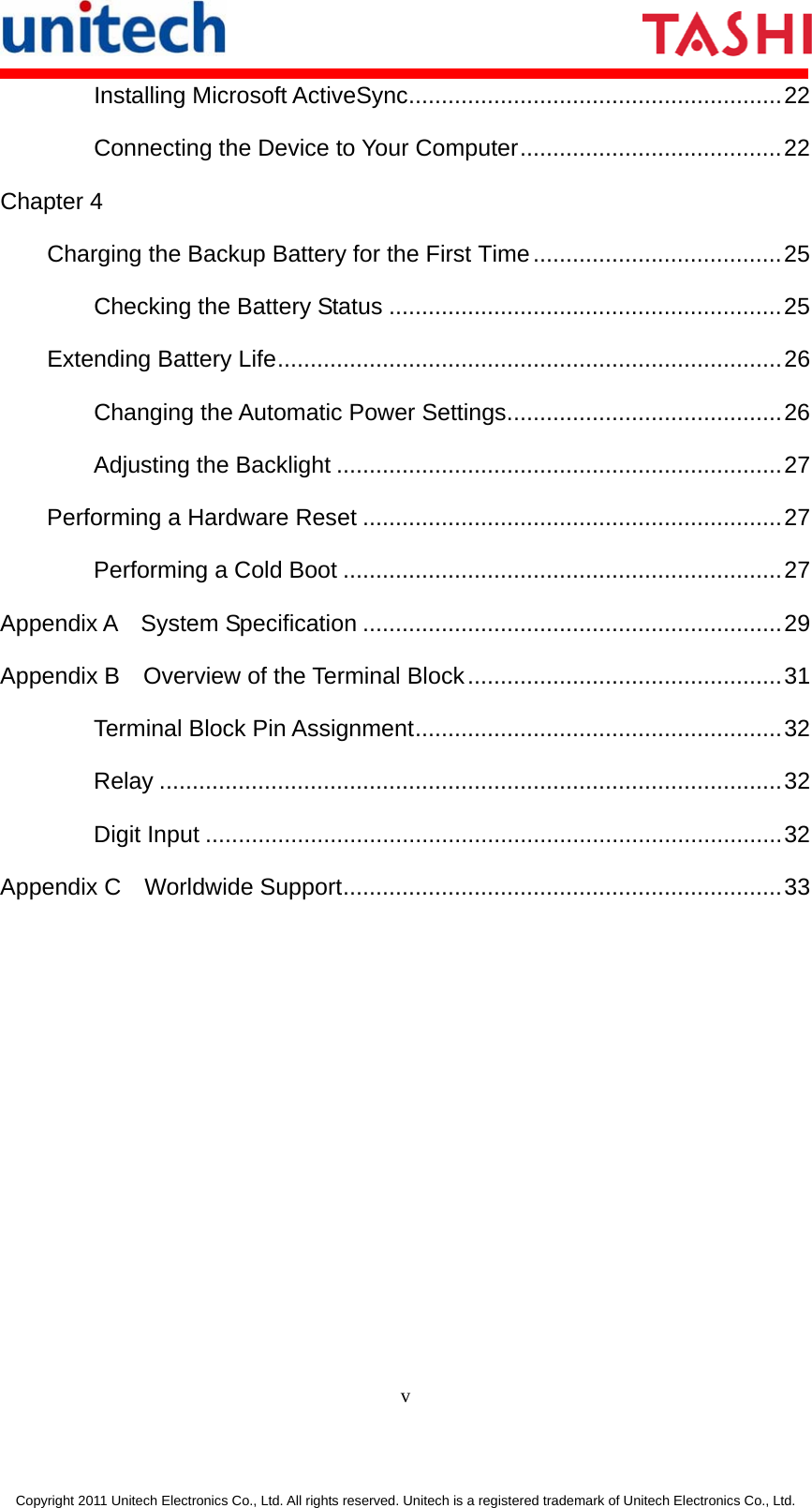       v  Copyright 2011 Unitech Electronics Co., Ltd. All rights reserved. Unitech is a registered trademark of Unitech Electronics Co., Ltd. Installing Microsoft ActiveSync.........................................................22 Connecting the Device to Your Computer........................................22 Chapter 4 Charging the Backup Battery for the First Time......................................25 Checking the Battery Status ............................................................25 Extending Battery Life.............................................................................26 Changing the Automatic Power Settings..........................................26 Adjusting the Backlight ....................................................................27 Performing a Hardware Reset ................................................................27 Performing a Cold Boot ...................................................................27 Appendix A  System Specification ................................................................29 Appendix B  Overview of the Terminal Block................................................31 Terminal Block Pin Assignment........................................................32 Relay ...............................................................................................32 Digit Input ........................................................................................32 Appendix C  Worldwide Support...................................................................33 