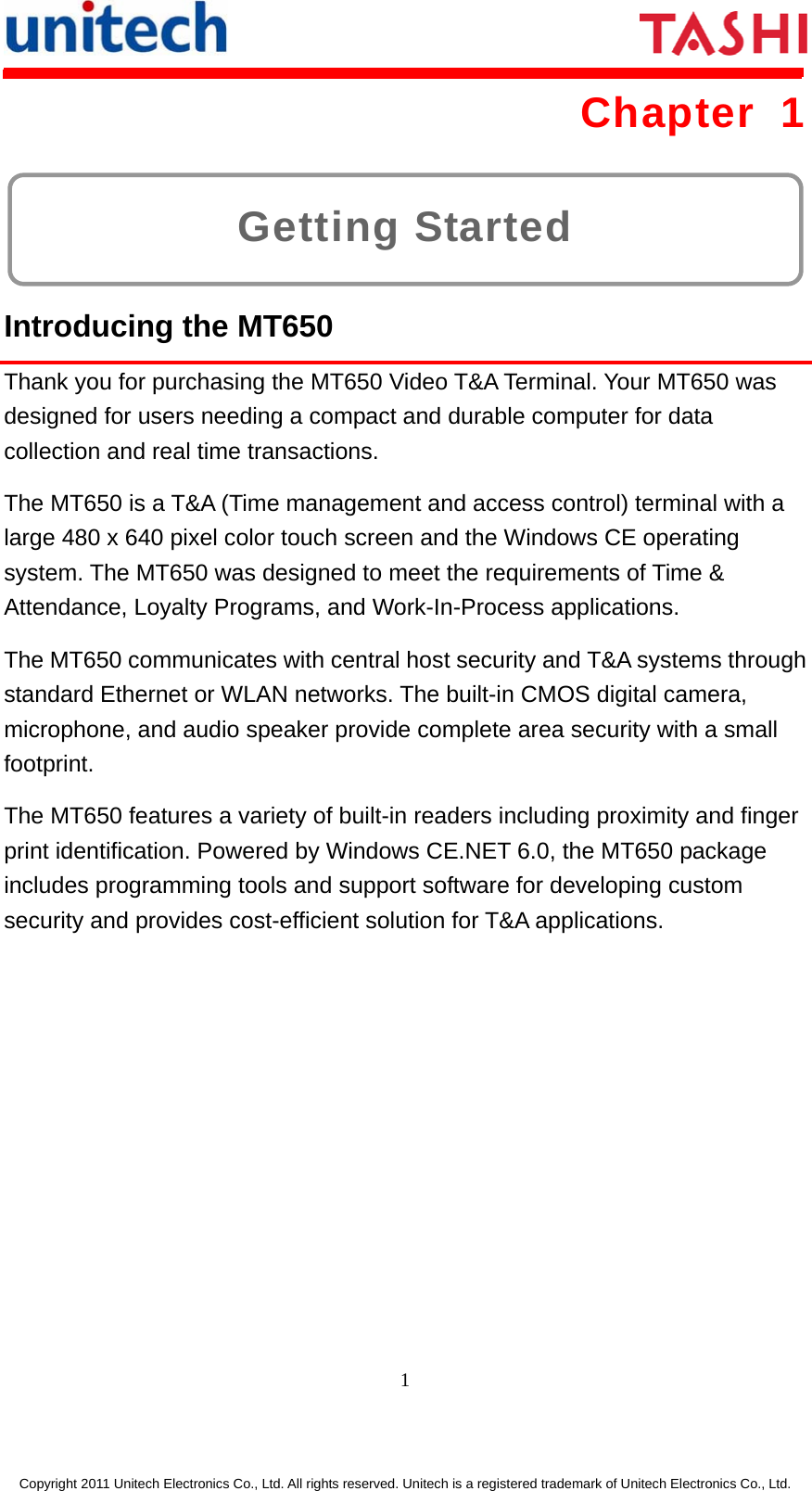      1  Copyright 2011 Unitech Electronics Co., Ltd. All rights reserved. Unitech is a registered trademark of Unitech Electronics Co., Ltd. Getting Started Chapter 1  Introducing the MT650 Thank you for purchasing the MT650 Video T&amp;A Terminal. Your MT650 was designed for users needing a compact and durable computer for data collection and real time transactions. The MT650 is a T&amp;A (Time management and access control) terminal with a large 480 x 640 pixel color touch screen and the Windows CE operating system. The MT650 was designed to meet the requirements of Time &amp; Attendance, Loyalty Programs, and Work-In-Process applications. The MT650 communicates with central host security and T&amp;A systems through standard Ethernet or WLAN networks. The built-in CMOS digital camera, microphone, and audio speaker provide complete area security with a small footprint. The MT650 features a variety of built-in readers including proximity and finger print identification. Powered by Windows CE.NET 6.0, the MT650 package includes programming tools and support software for developing custom security and provides cost-efficient solution for T&amp;A applications. 