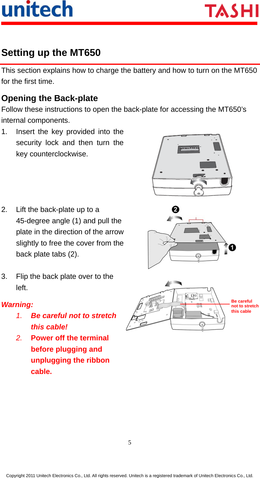       5  Copyright 2011 Unitech Electronics Co., Ltd. All rights reserved. Unitech is a registered trademark of Unitech Electronics Co., Ltd.  Setting up the MT650 This section explains how to charge the battery and how to turn on the MT650 for the first time. Opening the Back-plate Follow these instructions to open the back-plate for accessing the MT650’s internal components. 1.  Insert the key provided into the security lock and then turn the key counterclockwise.  2.  Lift the back-plate up to a 45-degree angle (1) and pull the plate in the direction of the arrow slightly to free the cover from the back plate tabs (2).  3.  Flip the back plate over to the left. Warning: 1.  Be careful not to stretch this cable!  2.  Power off the terminal before plugging and unplugging the ribbon cable.   Be careful not to stretch this cable 