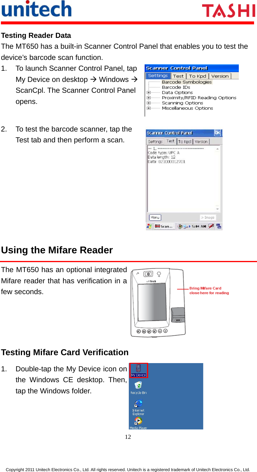      12  Copyright 2011 Unitech Electronics Co., Ltd. All rights reserved. Unitech is a registered trademark of Unitech Electronics Co., Ltd. Testing Reader Data The MT650 has a built-in Scanner Control Panel that enables you to test the device’s barcode scan function. 1. To launch Scanner Control Panel, tap My Device on desktop Æ Windows Æ ScanCpl. The Scanner Control Panel opens.  2.  To test the barcode scanner, tap the Test tab and then perform a scan.  Using the Mifare Reader The MT650 has an optional integrated Mifare reader that has verification in a few seconds.  Testing Mifare Card Verification   1.  Double-tap the My Device icon on the Windows CE desktop. Then, tap the Windows folder.  