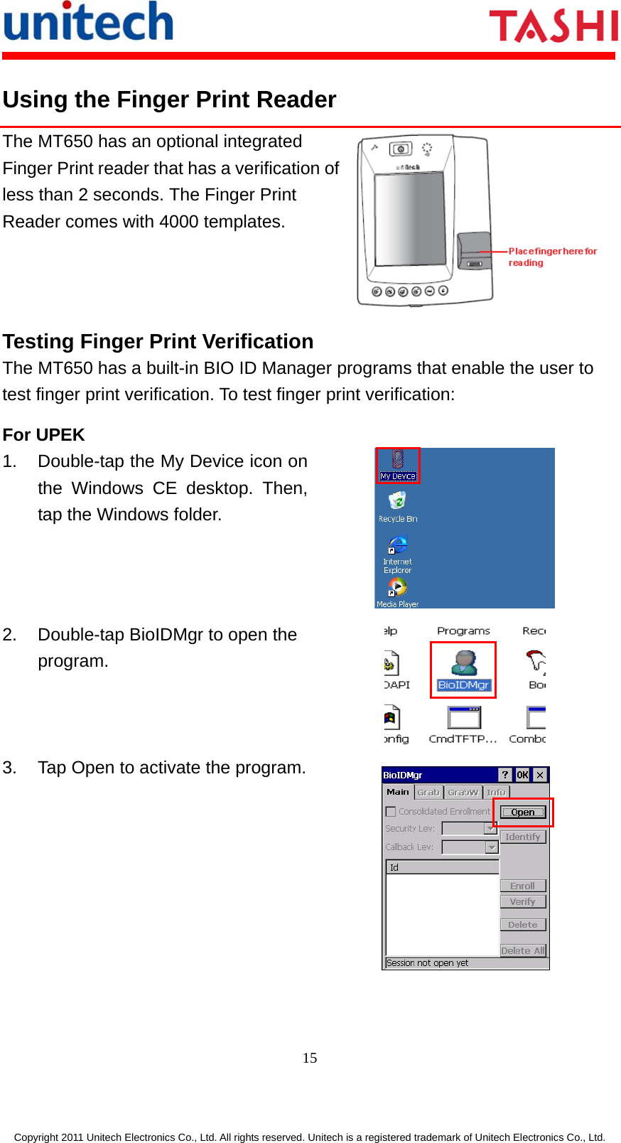       15  Copyright 2011 Unitech Electronics Co., Ltd. All rights reserved. Unitech is a registered trademark of Unitech Electronics Co., Ltd. Using the Finger Print Reader The MT650 has an optional integrated Finger Print reader that has a verification of less than 2 seconds. The Finger Print Reader comes with 4000 templates. Testing Finger Print Verification The MT650 has a built-in BIO ID Manager programs that enable the user to test finger print verification. To test finger print verification: For UPEK 1.  Double-tap the My Device icon on the Windows CE desktop. Then, tap the Windows folder.  2.  Double-tap BioIDMgr to open the program.  3.  Tap Open to activate the program. 