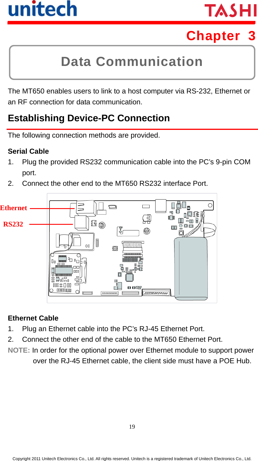      19  Copyright 2011 Unitech Electronics Co., Ltd. All rights reserved. Unitech is a registered trademark of Unitech Electronics Co., Ltd. Data Communication Chapter 3  The MT650 enables users to link to a host computer via RS-232, Ethernet or an RF connection for data communication. Establishing Device-PC Connection The following connection methods are provided. Serial Cable 1.  Plug the provided RS232 communication cable into the PC’s 9-pin COM port. 2.  Connect the other end to the MT650 RS232 interface Port.  Ethernet Cable 1.  Plug an Ethernet cable into the PC’s RJ-45 Ethernet Port. 2.  Connect the other end of the cable to the MT650 Ethernet Port. NOTE: In order for the optional power over Ethernet module to support power over the RJ-45 Ethernet cable, the client side must have a POE Hub. Ethernet RS232 