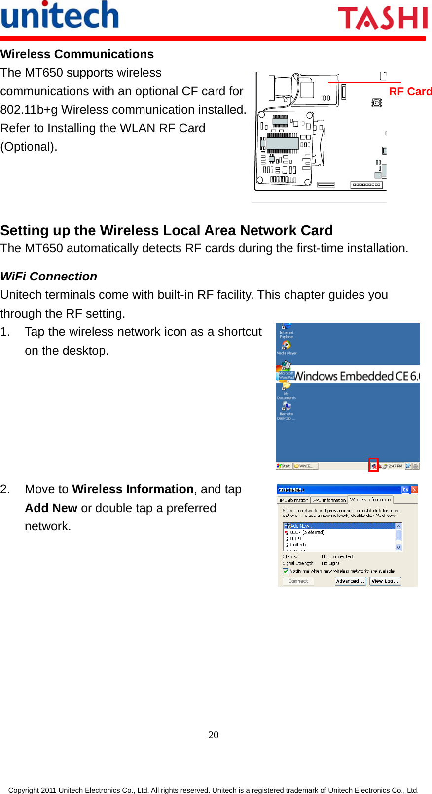      20  Copyright 2011 Unitech Electronics Co., Ltd. All rights reserved. Unitech is a registered trademark of Unitech Electronics Co., Ltd. Wireless Communications The MT650 supports wireless communications with an optional CF card for 802.11b+g Wireless communication installed. Refer to Installing the WLAN RF Card (Optional).  Setting up the Wireless Local Area Network Card The MT650 automatically detects RF cards during the first-time installation.   WiFi Connection Unitech terminals come with built-in RF facility. This chapter guides you through the RF setting. 1.  Tap the wireless network icon as a shortcut on the desktop.  2. Move to Wireless Information, and tap Add New or double tap a preferred network.  RF Card 