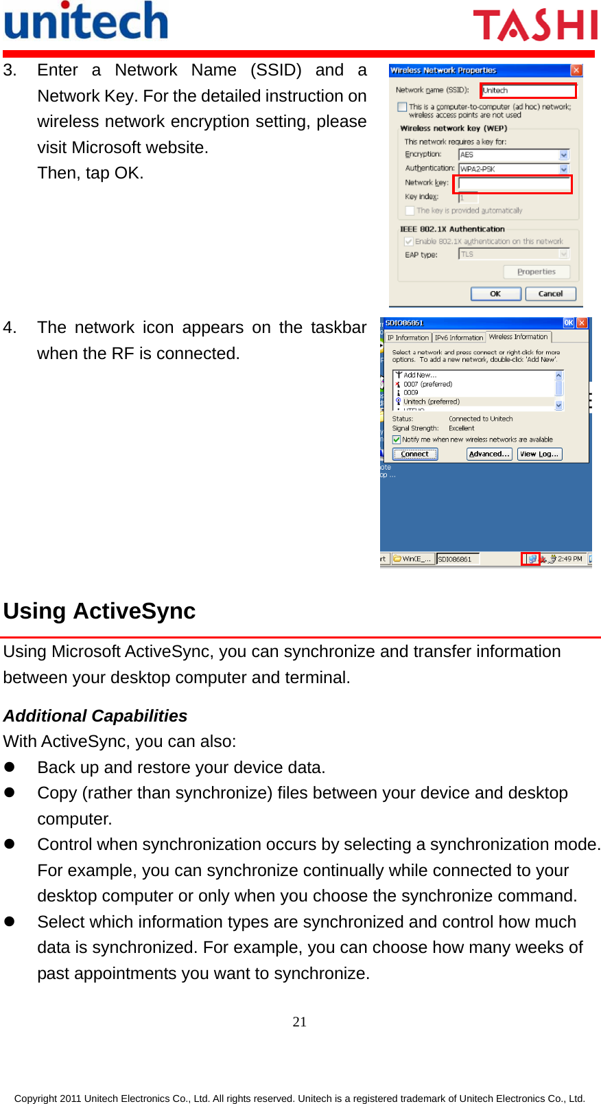       21  Copyright 2011 Unitech Electronics Co., Ltd. All rights reserved. Unitech is a registered trademark of Unitech Electronics Co., Ltd. 3.  Enter a Network Name (SSID) and a Network Key. For the detailed instruction on wireless network encryption setting, please visit Microsoft website. Then, tap OK.  4.  The network icon appears on the taskbar when the RF is connected. Using ActiveSync Using Microsoft ActiveSync, you can synchronize and transfer information between your desktop computer and terminal. Additional Capabilities With ActiveSync, you can also: z  Back up and restore your device data. z  Copy (rather than synchronize) files between your device and desktop computer. z  Control when synchronization occurs by selecting a synchronization mode. For example, you can synchronize continually while connected to your desktop computer or only when you choose the synchronize command. z  Select which information types are synchronized and control how much data is synchronized. For example, you can choose how many weeks of past appointments you want to synchronize. 