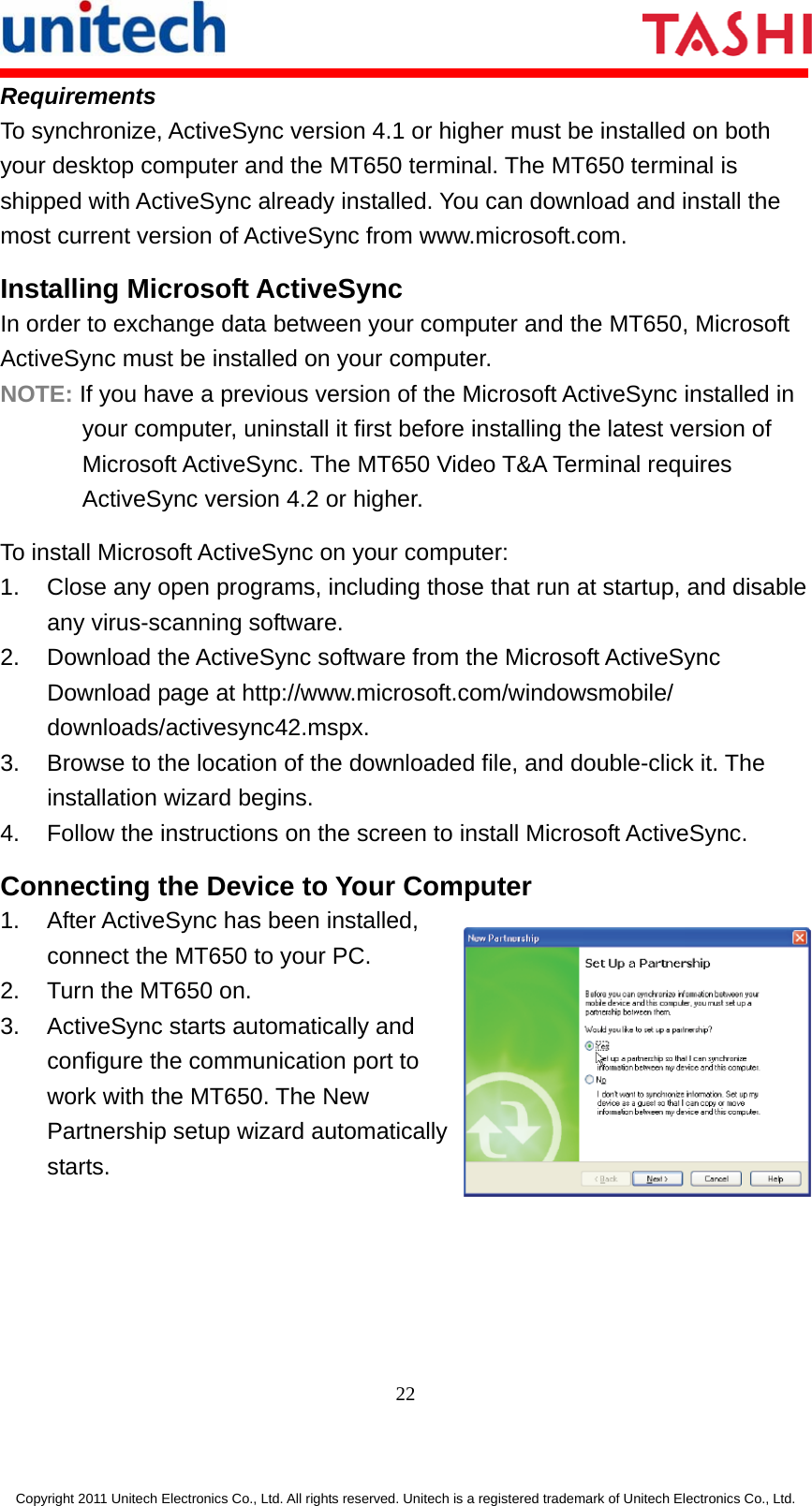      22  Copyright 2011 Unitech Electronics Co., Ltd. All rights reserved. Unitech is a registered trademark of Unitech Electronics Co., Ltd. Requirements To synchronize, ActiveSync version 4.1 or higher must be installed on both your desktop computer and the MT650 terminal. The MT650 terminal is shipped with ActiveSync already installed. You can download and install the most current version of ActiveSync from www.microsoft.com. Installing Microsoft ActiveSync In order to exchange data between your computer and the MT650, Microsoft ActiveSync must be installed on your computer. NOTE: If you have a previous version of the Microsoft ActiveSync installed in your computer, uninstall it first before installing the latest version of Microsoft ActiveSync. The MT650 Video T&amp;A Terminal requires ActiveSync version 4.2 or higher. To install Microsoft ActiveSync on your computer: 1.  Close any open programs, including those that run at startup, and disable any virus-scanning software. 2.  Download the ActiveSync software from the Microsoft ActiveSync Download page at http://www.microsoft.com/windowsmobile/ downloads/activesync42.mspx. 3.  Browse to the location of the downloaded file, and double-click it. The installation wizard begins. 4.  Follow the instructions on the screen to install Microsoft ActiveSync. Connecting the Device to Your Computer 1.  After ActiveSync has been installed, connect the MT650 to your PC. 2.  Turn the MT650 on. 3.  ActiveSync starts automatically and configure the communication port to work with the MT650. The New Partnership setup wizard automatically starts.  