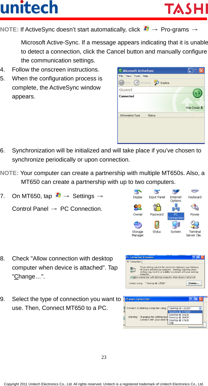       23  Copyright 2011 Unitech Electronics Co., Ltd. All rights reserved. Unitech is a registered trademark of Unitech Electronics Co., Ltd. NOTE: If ActiveSync doesn’t start automatically, click   → Pro-grams → Microsoft Active-Sync. If a message appears indicating that it is unable to detect a connection, click the Cancel button and manually configure the communication settings. 4.  Follow the onscreen instructions. 5.  When the configuration process is complete, the ActiveSync window appears.  6.  Synchronization will be initialized and will take place if you’ve chosen to synchronize periodically or upon connection. NOTE: Your computer can create a partnership with multiple MT650s. Also, a MT650 can create a partnership with up to two computers. 7.  On MT650, tap   → Settings → Control Panel  → PC Connection.  8.  Check &quot;Allow connection with desktop computer when device is attached&quot;. Tap &quot;Change…&quot;. 9.  Select the type of connection you want to use. Then, Connect MT650 to a PC.  